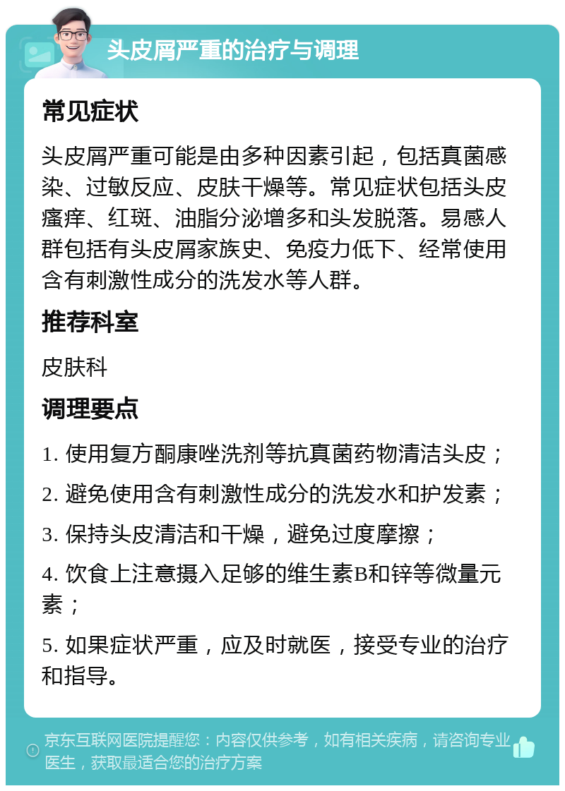 头皮屑严重的治疗与调理 常见症状 头皮屑严重可能是由多种因素引起，包括真菌感染、过敏反应、皮肤干燥等。常见症状包括头皮瘙痒、红斑、油脂分泌增多和头发脱落。易感人群包括有头皮屑家族史、免疫力低下、经常使用含有刺激性成分的洗发水等人群。 推荐科室 皮肤科 调理要点 1. 使用复方酮康唑洗剂等抗真菌药物清洁头皮； 2. 避免使用含有刺激性成分的洗发水和护发素； 3. 保持头皮清洁和干燥，避免过度摩擦； 4. 饮食上注意摄入足够的维生素B和锌等微量元素； 5. 如果症状严重，应及时就医，接受专业的治疗和指导。