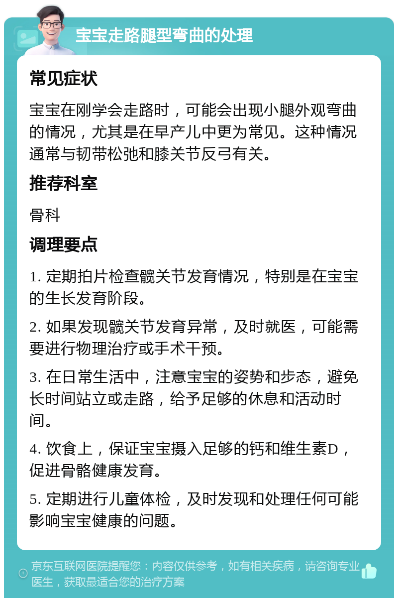 宝宝走路腿型弯曲的处理 常见症状 宝宝在刚学会走路时，可能会出现小腿外观弯曲的情况，尤其是在早产儿中更为常见。这种情况通常与韧带松弛和膝关节反弓有关。 推荐科室 骨科 调理要点 1. 定期拍片检查髋关节发育情况，特别是在宝宝的生长发育阶段。 2. 如果发现髋关节发育异常，及时就医，可能需要进行物理治疗或手术干预。 3. 在日常生活中，注意宝宝的姿势和步态，避免长时间站立或走路，给予足够的休息和活动时间。 4. 饮食上，保证宝宝摄入足够的钙和维生素D，促进骨骼健康发育。 5. 定期进行儿童体检，及时发现和处理任何可能影响宝宝健康的问题。