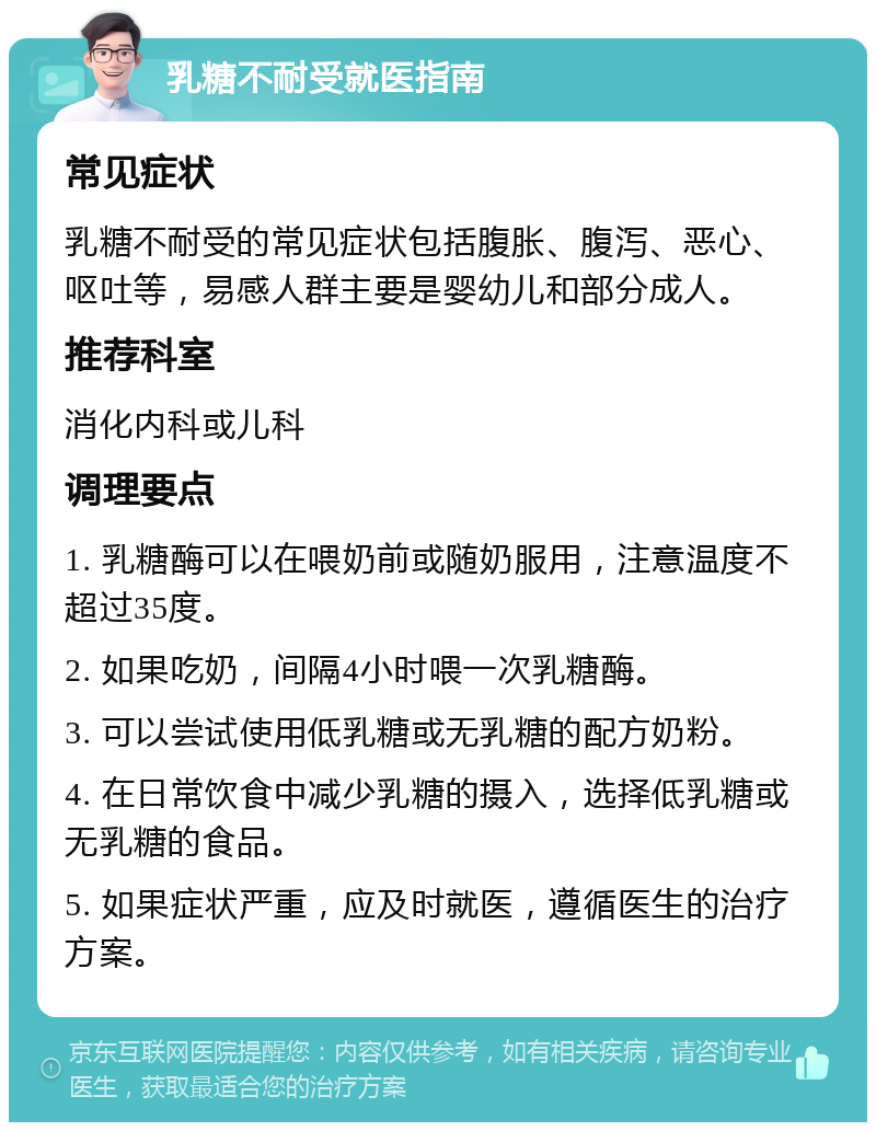 乳糖不耐受就医指南 常见症状 乳糖不耐受的常见症状包括腹胀、腹泻、恶心、呕吐等，易感人群主要是婴幼儿和部分成人。 推荐科室 消化内科或儿科 调理要点 1. 乳糖酶可以在喂奶前或随奶服用，注意温度不超过35度。 2. 如果吃奶，间隔4小时喂一次乳糖酶。 3. 可以尝试使用低乳糖或无乳糖的配方奶粉。 4. 在日常饮食中减少乳糖的摄入，选择低乳糖或无乳糖的食品。 5. 如果症状严重，应及时就医，遵循医生的治疗方案。