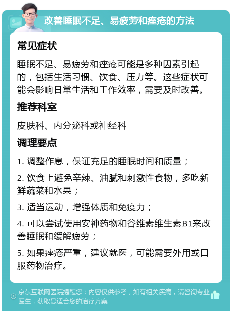 改善睡眠不足、易疲劳和痤疮的方法 常见症状 睡眠不足、易疲劳和痤疮可能是多种因素引起的，包括生活习惯、饮食、压力等。这些症状可能会影响日常生活和工作效率，需要及时改善。 推荐科室 皮肤科、内分泌科或神经科 调理要点 1. 调整作息，保证充足的睡眠时间和质量； 2. 饮食上避免辛辣、油腻和刺激性食物，多吃新鲜蔬菜和水果； 3. 适当运动，增强体质和免疫力； 4. 可以尝试使用安神药物和谷维素维生素B1来改善睡眠和缓解疲劳； 5. 如果痤疮严重，建议就医，可能需要外用或口服药物治疗。