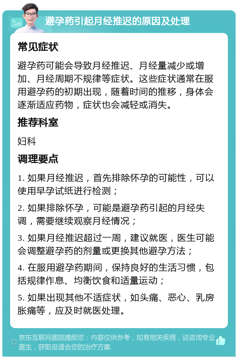 避孕药引起月经推迟的原因及处理 常见症状 避孕药可能会导致月经推迟、月经量减少或增加、月经周期不规律等症状。这些症状通常在服用避孕药的初期出现，随着时间的推移，身体会逐渐适应药物，症状也会减轻或消失。 推荐科室 妇科 调理要点 1. 如果月经推迟，首先排除怀孕的可能性，可以使用早孕试纸进行检测； 2. 如果排除怀孕，可能是避孕药引起的月经失调，需要继续观察月经情况； 3. 如果月经推迟超过一周，建议就医，医生可能会调整避孕药的剂量或更换其他避孕方法； 4. 在服用避孕药期间，保持良好的生活习惯，包括规律作息、均衡饮食和适量运动； 5. 如果出现其他不适症状，如头痛、恶心、乳房胀痛等，应及时就医处理。