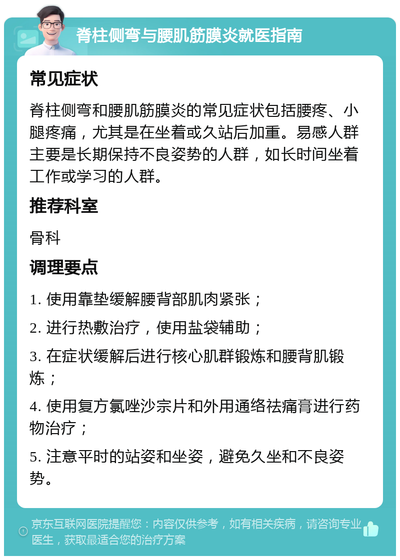 脊柱侧弯与腰肌筋膜炎就医指南 常见症状 脊柱侧弯和腰肌筋膜炎的常见症状包括腰疼、小腿疼痛，尤其是在坐着或久站后加重。易感人群主要是长期保持不良姿势的人群，如长时间坐着工作或学习的人群。 推荐科室 骨科 调理要点 1. 使用靠垫缓解腰背部肌肉紧张； 2. 进行热敷治疗，使用盐袋辅助； 3. 在症状缓解后进行核心肌群锻炼和腰背肌锻炼； 4. 使用复方氯唑沙宗片和外用通络祛痛膏进行药物治疗； 5. 注意平时的站姿和坐姿，避免久坐和不良姿势。