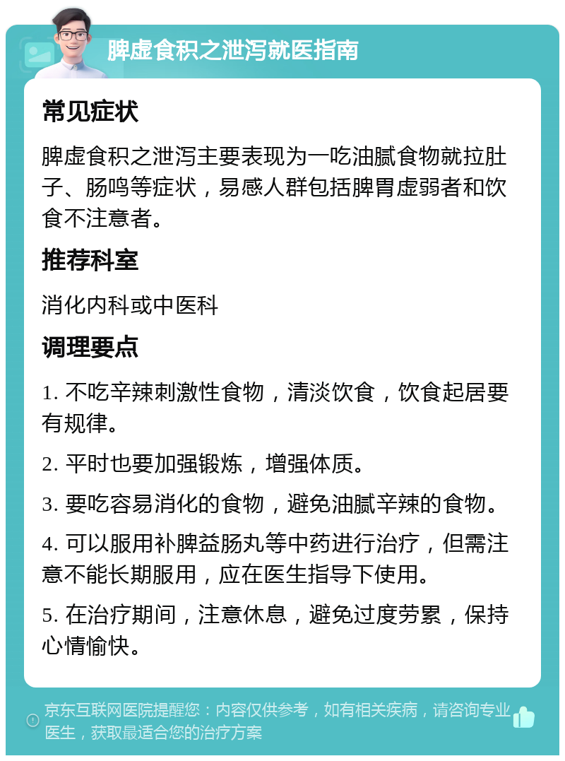 脾虚食积之泄泻就医指南 常见症状 脾虚食积之泄泻主要表现为一吃油腻食物就拉肚子、肠鸣等症状，易感人群包括脾胃虚弱者和饮食不注意者。 推荐科室 消化内科或中医科 调理要点 1. 不吃辛辣刺激性食物，清淡饮食，饮食起居要有规律。 2. 平时也要加强锻炼，增强体质。 3. 要吃容易消化的食物，避免油腻辛辣的食物。 4. 可以服用补脾益肠丸等中药进行治疗，但需注意不能长期服用，应在医生指导下使用。 5. 在治疗期间，注意休息，避免过度劳累，保持心情愉快。