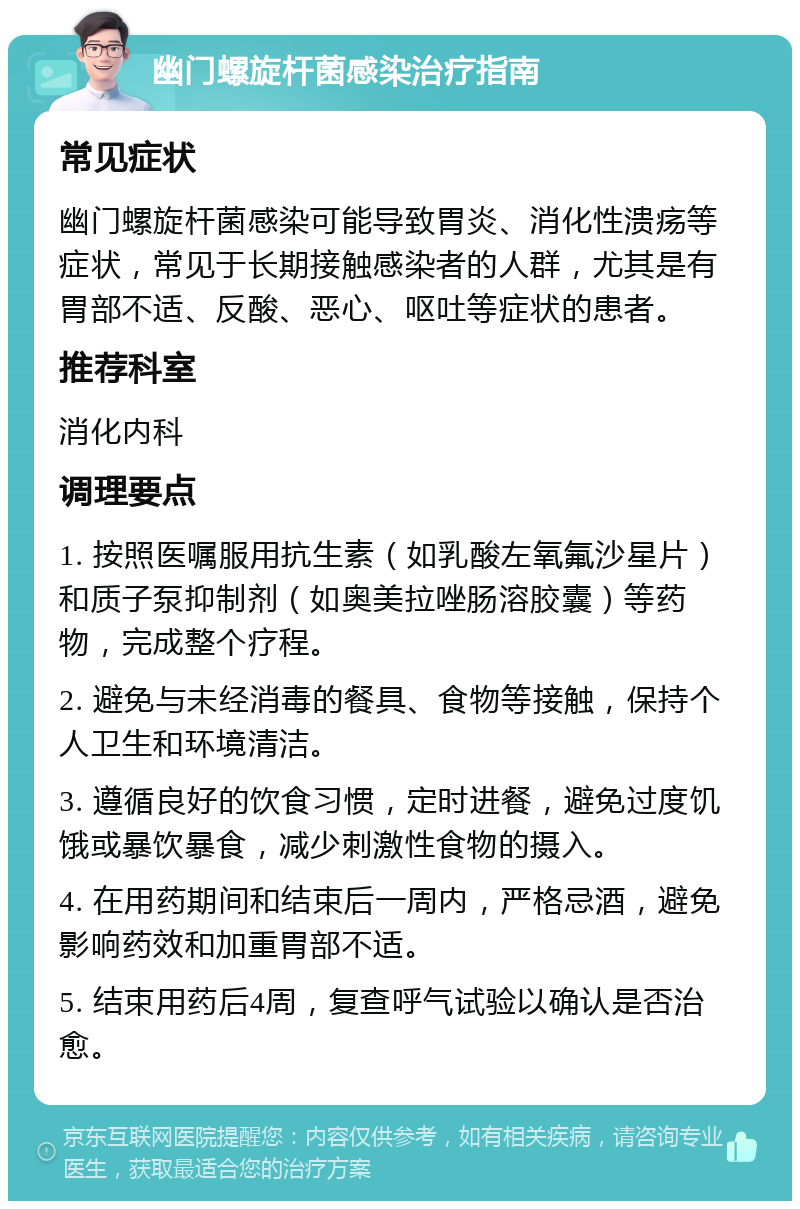 幽门螺旋杆菌感染治疗指南 常见症状 幽门螺旋杆菌感染可能导致胃炎、消化性溃疡等症状，常见于长期接触感染者的人群，尤其是有胃部不适、反酸、恶心、呕吐等症状的患者。 推荐科室 消化内科 调理要点 1. 按照医嘱服用抗生素（如乳酸左氧氟沙星片）和质子泵抑制剂（如奥美拉唑肠溶胶囊）等药物，完成整个疗程。 2. 避免与未经消毒的餐具、食物等接触，保持个人卫生和环境清洁。 3. 遵循良好的饮食习惯，定时进餐，避免过度饥饿或暴饮暴食，减少刺激性食物的摄入。 4. 在用药期间和结束后一周内，严格忌酒，避免影响药效和加重胃部不适。 5. 结束用药后4周，复查呼气试验以确认是否治愈。