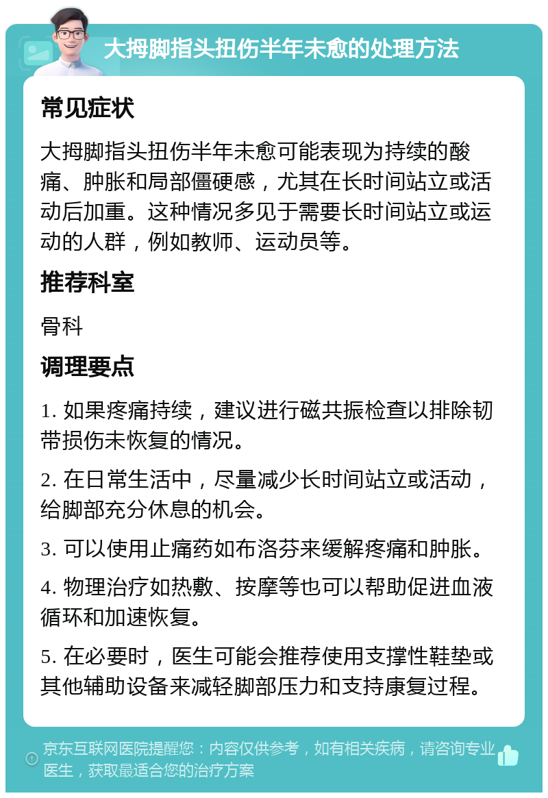 大拇脚指头扭伤半年未愈的处理方法 常见症状 大拇脚指头扭伤半年未愈可能表现为持续的酸痛、肿胀和局部僵硬感，尤其在长时间站立或活动后加重。这种情况多见于需要长时间站立或运动的人群，例如教师、运动员等。 推荐科室 骨科 调理要点 1. 如果疼痛持续，建议进行磁共振检查以排除韧带损伤未恢复的情况。 2. 在日常生活中，尽量减少长时间站立或活动，给脚部充分休息的机会。 3. 可以使用止痛药如布洛芬来缓解疼痛和肿胀。 4. 物理治疗如热敷、按摩等也可以帮助促进血液循环和加速恢复。 5. 在必要时，医生可能会推荐使用支撑性鞋垫或其他辅助设备来减轻脚部压力和支持康复过程。