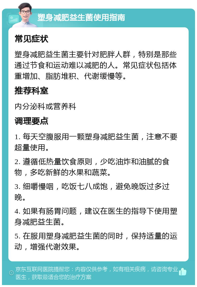 塑身减肥益生菌使用指南 常见症状 塑身减肥益生菌主要针对肥胖人群，特别是那些通过节食和运动难以减肥的人。常见症状包括体重增加、脂肪堆积、代谢缓慢等。 推荐科室 内分泌科或营养科 调理要点 1. 每天空腹服用一颗塑身减肥益生菌，注意不要超量使用。 2. 遵循低热量饮食原则，少吃油炸和油腻的食物，多吃新鲜的水果和蔬菜。 3. 细嚼慢咽，吃饭七八成饱，避免晚饭过多过晚。 4. 如果有肠胃问题，建议在医生的指导下使用塑身减肥益生菌。 5. 在服用塑身减肥益生菌的同时，保持适量的运动，增强代谢效果。