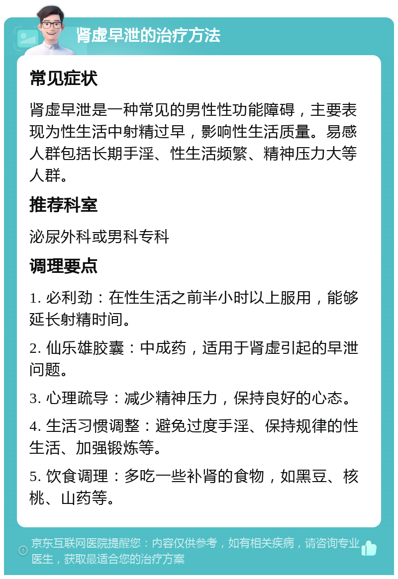 肾虚早泄的治疗方法 常见症状 肾虚早泄是一种常见的男性性功能障碍，主要表现为性生活中射精过早，影响性生活质量。易感人群包括长期手淫、性生活频繁、精神压力大等人群。 推荐科室 泌尿外科或男科专科 调理要点 1. 必利劲：在性生活之前半小时以上服用，能够延长射精时间。 2. 仙乐雄胶囊：中成药，适用于肾虚引起的早泄问题。 3. 心理疏导：减少精神压力，保持良好的心态。 4. 生活习惯调整：避免过度手淫、保持规律的性生活、加强锻炼等。 5. 饮食调理：多吃一些补肾的食物，如黑豆、核桃、山药等。