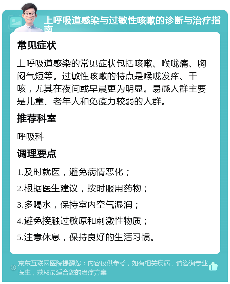 上呼吸道感染与过敏性咳嗽的诊断与治疗指南 常见症状 上呼吸道感染的常见症状包括咳嗽、喉咙痛、胸闷气短等。过敏性咳嗽的特点是喉咙发痒、干咳，尤其在夜间或早晨更为明显。易感人群主要是儿童、老年人和免疫力较弱的人群。 推荐科室 呼吸科 调理要点 1.及时就医，避免病情恶化； 2.根据医生建议，按时服用药物； 3.多喝水，保持室内空气湿润； 4.避免接触过敏原和刺激性物质； 5.注意休息，保持良好的生活习惯。