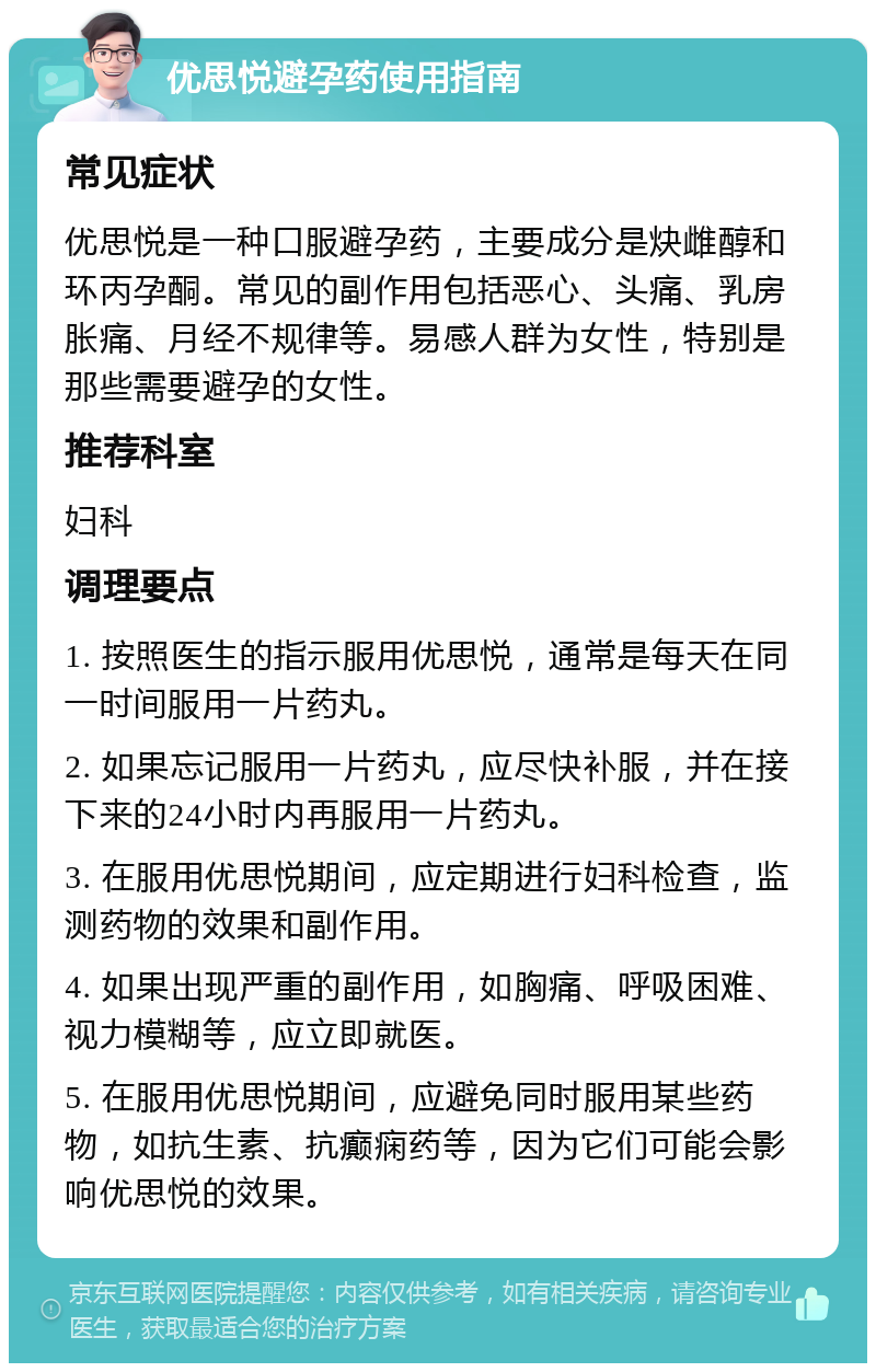 优思悦避孕药使用指南 常见症状 优思悦是一种口服避孕药，主要成分是炔雌醇和环丙孕酮。常见的副作用包括恶心、头痛、乳房胀痛、月经不规律等。易感人群为女性，特别是那些需要避孕的女性。 推荐科室 妇科 调理要点 1. 按照医生的指示服用优思悦，通常是每天在同一时间服用一片药丸。 2. 如果忘记服用一片药丸，应尽快补服，并在接下来的24小时内再服用一片药丸。 3. 在服用优思悦期间，应定期进行妇科检查，监测药物的效果和副作用。 4. 如果出现严重的副作用，如胸痛、呼吸困难、视力模糊等，应立即就医。 5. 在服用优思悦期间，应避免同时服用某些药物，如抗生素、抗癫痫药等，因为它们可能会影响优思悦的效果。