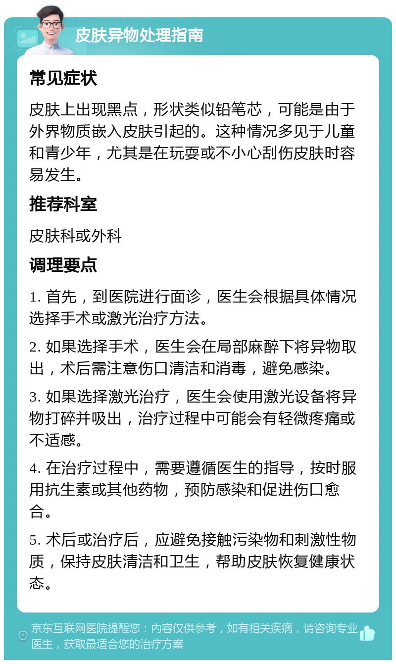 皮肤异物处理指南 常见症状 皮肤上出现黑点，形状类似铅笔芯，可能是由于外界物质嵌入皮肤引起的。这种情况多见于儿童和青少年，尤其是在玩耍或不小心刮伤皮肤时容易发生。 推荐科室 皮肤科或外科 调理要点 1. 首先，到医院进行面诊，医生会根据具体情况选择手术或激光治疗方法。 2. 如果选择手术，医生会在局部麻醉下将异物取出，术后需注意伤口清洁和消毒，避免感染。 3. 如果选择激光治疗，医生会使用激光设备将异物打碎并吸出，治疗过程中可能会有轻微疼痛或不适感。 4. 在治疗过程中，需要遵循医生的指导，按时服用抗生素或其他药物，预防感染和促进伤口愈合。 5. 术后或治疗后，应避免接触污染物和刺激性物质，保持皮肤清洁和卫生，帮助皮肤恢复健康状态。