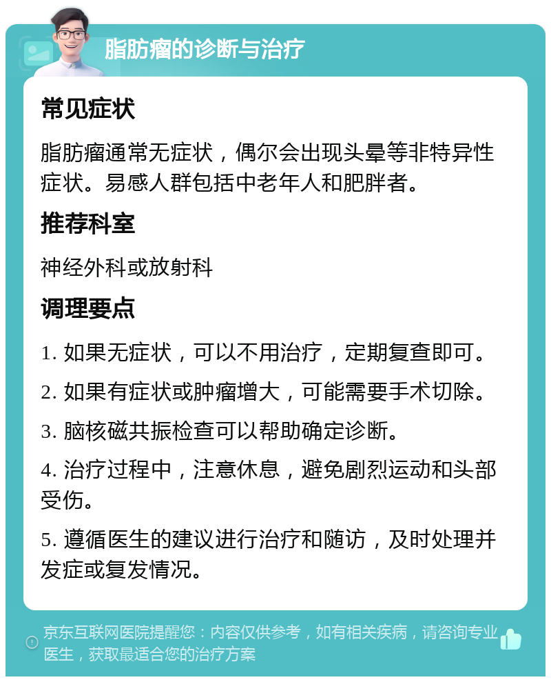 脂肪瘤的诊断与治疗 常见症状 脂肪瘤通常无症状，偶尔会出现头晕等非特异性症状。易感人群包括中老年人和肥胖者。 推荐科室 神经外科或放射科 调理要点 1. 如果无症状，可以不用治疗，定期复查即可。 2. 如果有症状或肿瘤增大，可能需要手术切除。 3. 脑核磁共振检查可以帮助确定诊断。 4. 治疗过程中，注意休息，避免剧烈运动和头部受伤。 5. 遵循医生的建议进行治疗和随访，及时处理并发症或复发情况。