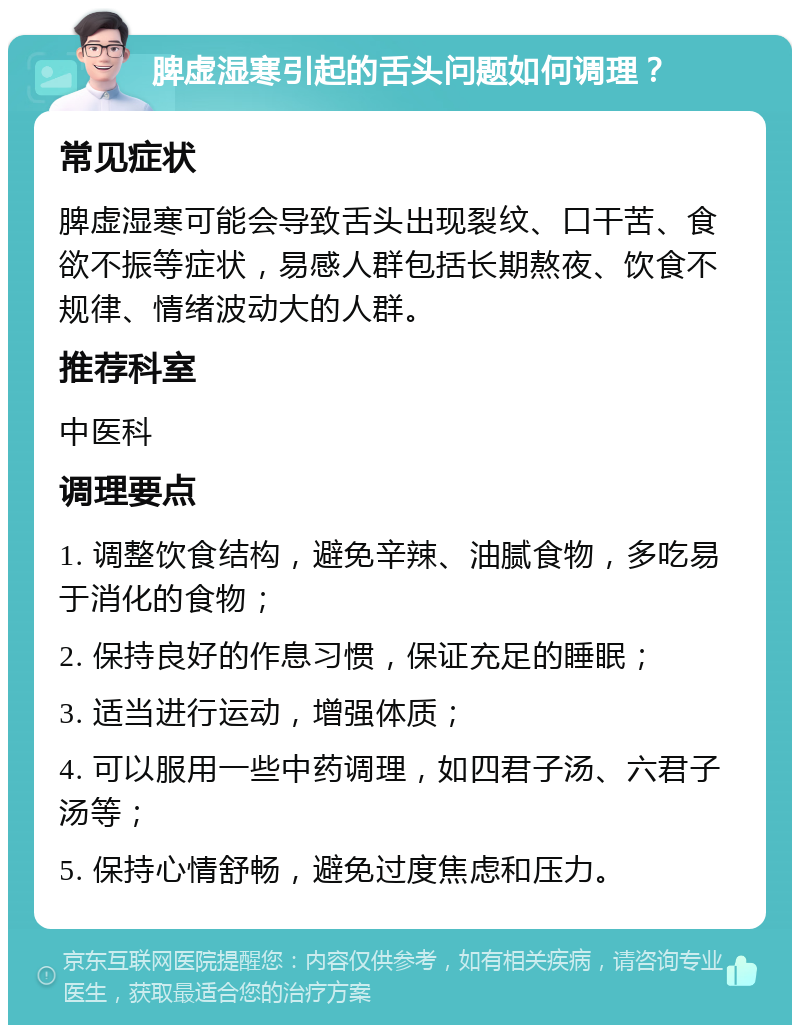 脾虚湿寒引起的舌头问题如何调理？ 常见症状 脾虚湿寒可能会导致舌头出现裂纹、口干苦、食欲不振等症状，易感人群包括长期熬夜、饮食不规律、情绪波动大的人群。 推荐科室 中医科 调理要点 1. 调整饮食结构，避免辛辣、油腻食物，多吃易于消化的食物； 2. 保持良好的作息习惯，保证充足的睡眠； 3. 适当进行运动，增强体质； 4. 可以服用一些中药调理，如四君子汤、六君子汤等； 5. 保持心情舒畅，避免过度焦虑和压力。