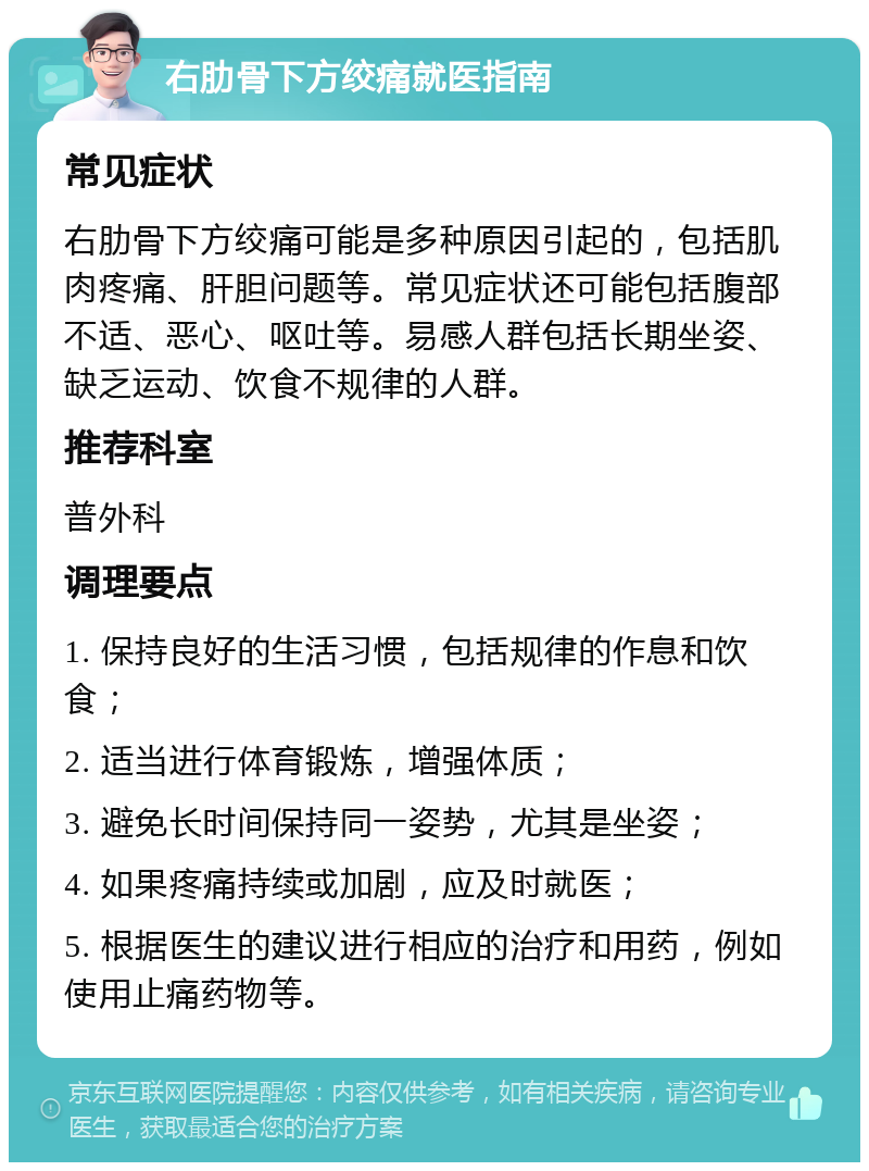 右肋骨下方绞痛就医指南 常见症状 右肋骨下方绞痛可能是多种原因引起的，包括肌肉疼痛、肝胆问题等。常见症状还可能包括腹部不适、恶心、呕吐等。易感人群包括长期坐姿、缺乏运动、饮食不规律的人群。 推荐科室 普外科 调理要点 1. 保持良好的生活习惯，包括规律的作息和饮食； 2. 适当进行体育锻炼，增强体质； 3. 避免长时间保持同一姿势，尤其是坐姿； 4. 如果疼痛持续或加剧，应及时就医； 5. 根据医生的建议进行相应的治疗和用药，例如使用止痛药物等。