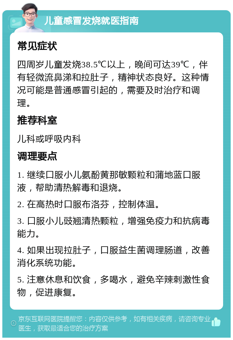 儿童感冒发烧就医指南 常见症状 四周岁儿童发烧38.5℃以上，晚间可达39℃，伴有轻微流鼻涕和拉肚子，精神状态良好。这种情况可能是普通感冒引起的，需要及时治疗和调理。 推荐科室 儿科或呼吸内科 调理要点 1. 继续口服小儿氨酚黄那敏颗粒和蒲地蓝口服液，帮助清热解毒和退烧。 2. 在高热时口服布洛芬，控制体温。 3. 口服小儿豉翘清热颗粒，增强免疫力和抗病毒能力。 4. 如果出现拉肚子，口服益生菌调理肠道，改善消化系统功能。 5. 注意休息和饮食，多喝水，避免辛辣刺激性食物，促进康复。