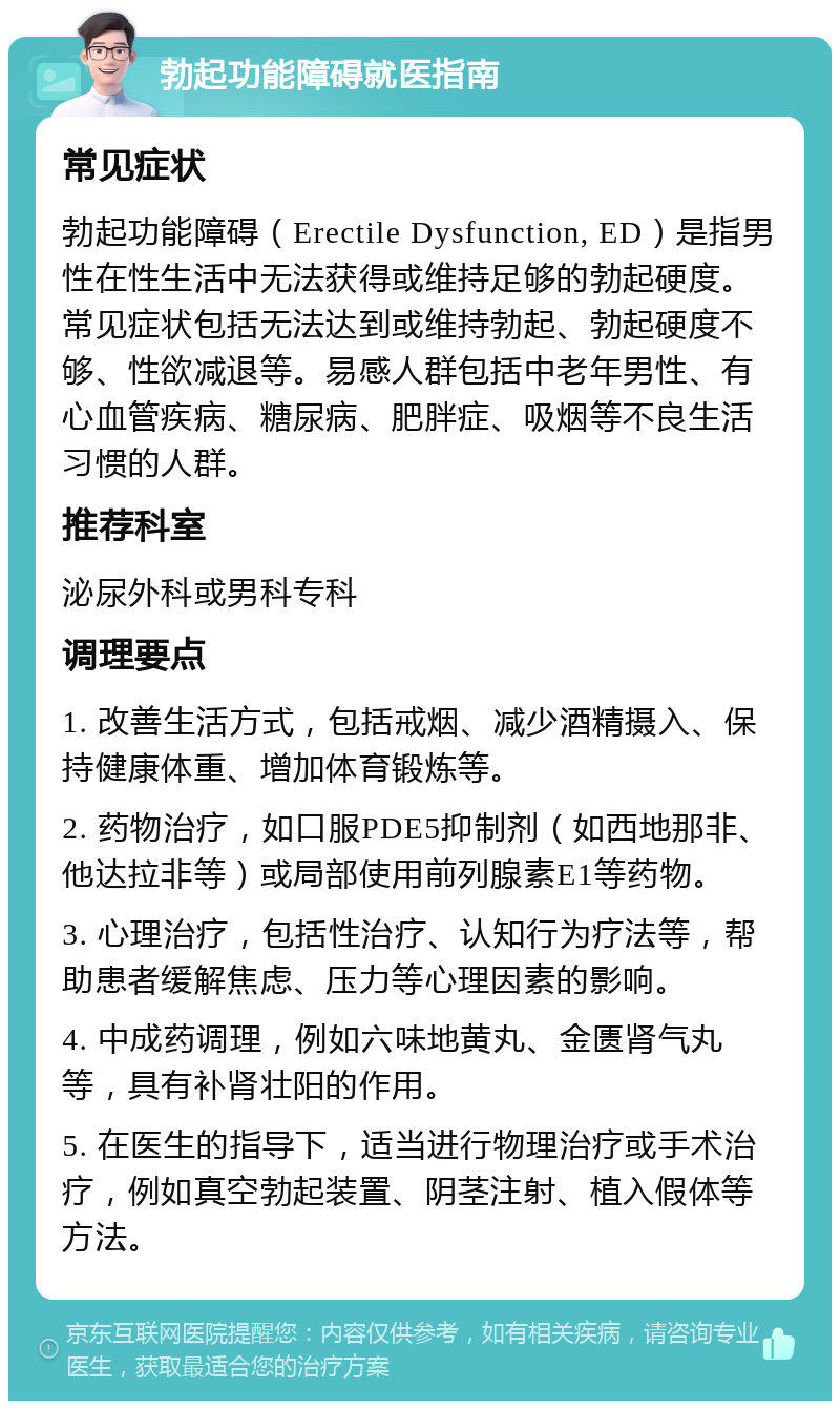 勃起功能障碍就医指南 常见症状 勃起功能障碍（Erectile Dysfunction, ED）是指男性在性生活中无法获得或维持足够的勃起硬度。常见症状包括无法达到或维持勃起、勃起硬度不够、性欲减退等。易感人群包括中老年男性、有心血管疾病、糖尿病、肥胖症、吸烟等不良生活习惯的人群。 推荐科室 泌尿外科或男科专科 调理要点 1. 改善生活方式，包括戒烟、减少酒精摄入、保持健康体重、增加体育锻炼等。 2. 药物治疗，如口服PDE5抑制剂（如西地那非、他达拉非等）或局部使用前列腺素E1等药物。 3. 心理治疗，包括性治疗、认知行为疗法等，帮助患者缓解焦虑、压力等心理因素的影响。 4. 中成药调理，例如六味地黄丸、金匮肾气丸等，具有补肾壮阳的作用。 5. 在医生的指导下，适当进行物理治疗或手术治疗，例如真空勃起装置、阴茎注射、植入假体等方法。