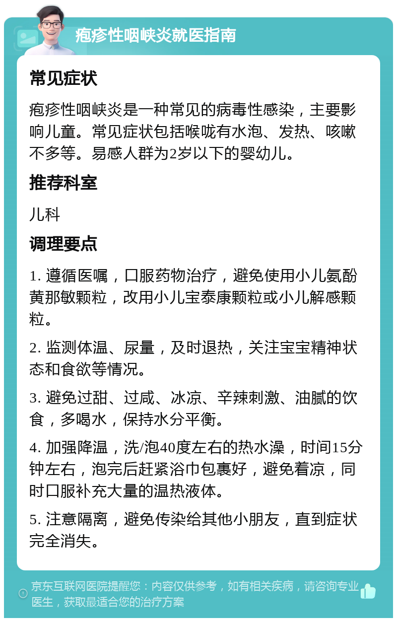 疱疹性咽峡炎就医指南 常见症状 疱疹性咽峡炎是一种常见的病毒性感染，主要影响儿童。常见症状包括喉咙有水泡、发热、咳嗽不多等。易感人群为2岁以下的婴幼儿。 推荐科室 儿科 调理要点 1. 遵循医嘱，口服药物治疗，避免使用小儿氨酚黄那敏颗粒，改用小儿宝泰康颗粒或小儿解感颗粒。 2. 监测体温、尿量，及时退热，关注宝宝精神状态和食欲等情况。 3. 避免过甜、过咸、冰凉、辛辣刺激、油腻的饮食，多喝水，保持水分平衡。 4. 加强降温，洗/泡40度左右的热水澡，时间15分钟左右，泡完后赶紧浴巾包裹好，避免着凉，同时口服补充大量的温热液体。 5. 注意隔离，避免传染给其他小朋友，直到症状完全消失。