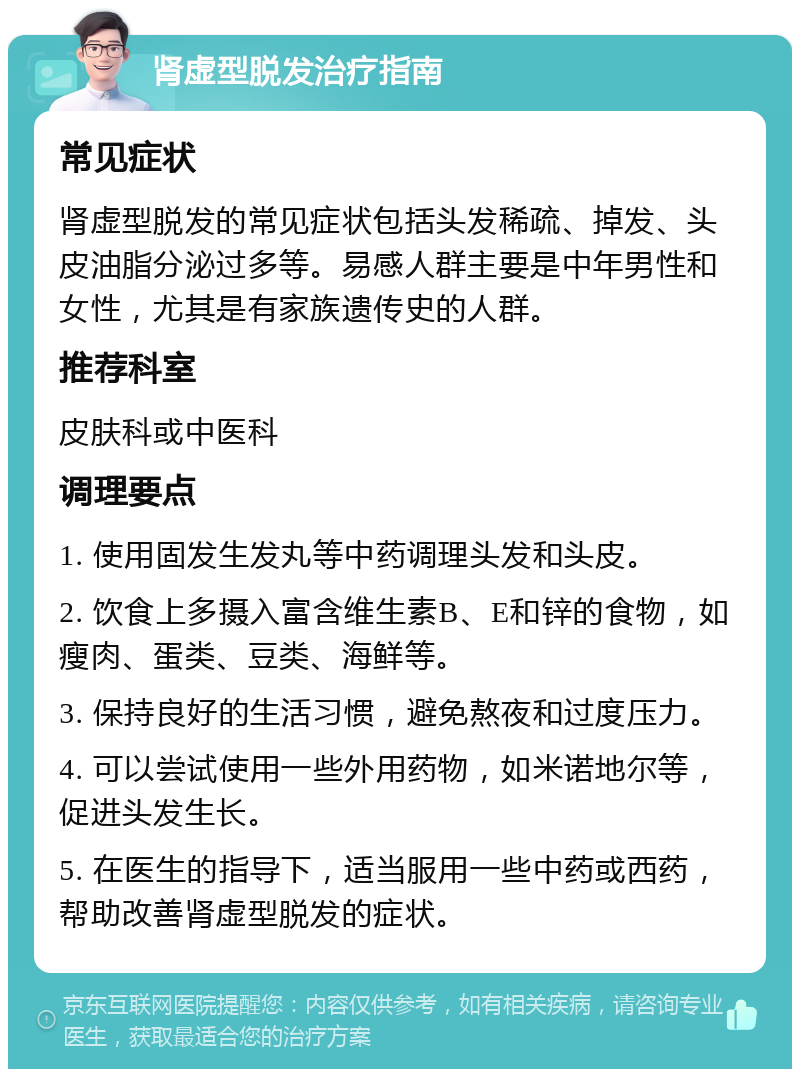 肾虚型脱发治疗指南 常见症状 肾虚型脱发的常见症状包括头发稀疏、掉发、头皮油脂分泌过多等。易感人群主要是中年男性和女性，尤其是有家族遗传史的人群。 推荐科室 皮肤科或中医科 调理要点 1. 使用固发生发丸等中药调理头发和头皮。 2. 饮食上多摄入富含维生素B、E和锌的食物，如瘦肉、蛋类、豆类、海鲜等。 3. 保持良好的生活习惯，避免熬夜和过度压力。 4. 可以尝试使用一些外用药物，如米诺地尔等，促进头发生长。 5. 在医生的指导下，适当服用一些中药或西药，帮助改善肾虚型脱发的症状。