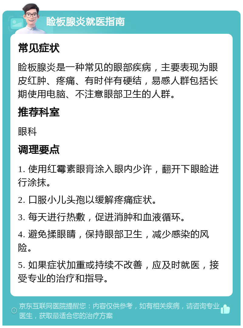 睑板腺炎就医指南 常见症状 睑板腺炎是一种常见的眼部疾病，主要表现为眼皮红肿、疼痛、有时伴有硬结，易感人群包括长期使用电脑、不注意眼部卫生的人群。 推荐科室 眼科 调理要点 1. 使用红霉素眼膏涂入眼内少许，翻开下眼睑进行涂抹。 2. 口服小儿头孢以缓解疼痛症状。 3. 每天进行热敷，促进消肿和血液循环。 4. 避免揉眼睛，保持眼部卫生，减少感染的风险。 5. 如果症状加重或持续不改善，应及时就医，接受专业的治疗和指导。