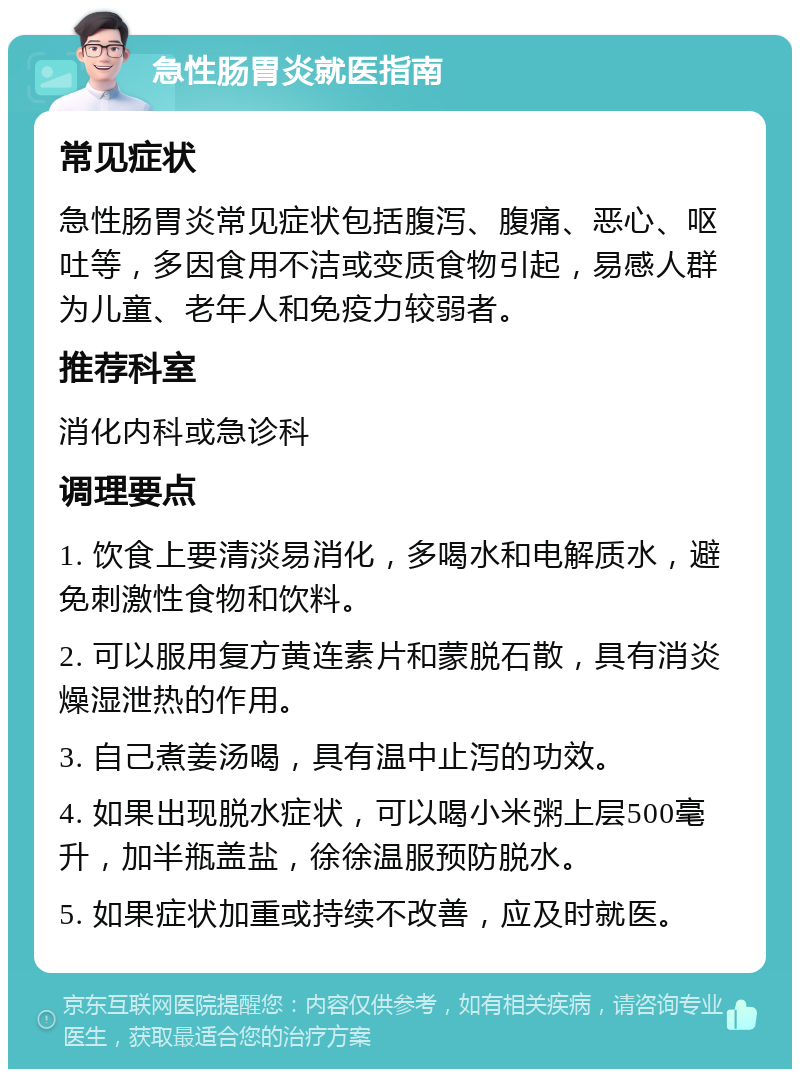 急性肠胃炎就医指南 常见症状 急性肠胃炎常见症状包括腹泻、腹痛、恶心、呕吐等，多因食用不洁或变质食物引起，易感人群为儿童、老年人和免疫力较弱者。 推荐科室 消化内科或急诊科 调理要点 1. 饮食上要清淡易消化，多喝水和电解质水，避免刺激性食物和饮料。 2. 可以服用复方黄连素片和蒙脱石散，具有消炎燥湿泄热的作用。 3. 自己煮姜汤喝，具有温中止泻的功效。 4. 如果出现脱水症状，可以喝小米粥上层500毫升，加半瓶盖盐，徐徐温服预防脱水。 5. 如果症状加重或持续不改善，应及时就医。