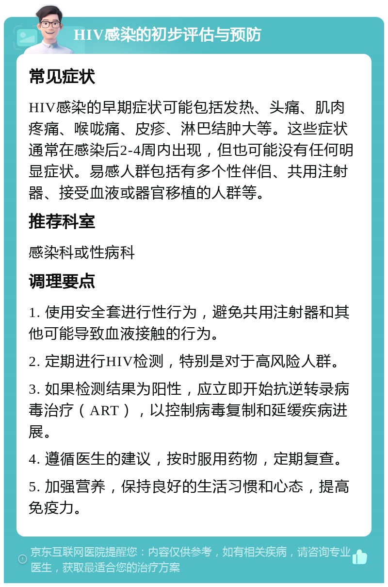 HIV感染的初步评估与预防 常见症状 HIV感染的早期症状可能包括发热、头痛、肌肉疼痛、喉咙痛、皮疹、淋巴结肿大等。这些症状通常在感染后2-4周内出现，但也可能没有任何明显症状。易感人群包括有多个性伴侣、共用注射器、接受血液或器官移植的人群等。 推荐科室 感染科或性病科 调理要点 1. 使用安全套进行性行为，避免共用注射器和其他可能导致血液接触的行为。 2. 定期进行HIV检测，特别是对于高风险人群。 3. 如果检测结果为阳性，应立即开始抗逆转录病毒治疗（ART），以控制病毒复制和延缓疾病进展。 4. 遵循医生的建议，按时服用药物，定期复查。 5. 加强营养，保持良好的生活习惯和心态，提高免疫力。