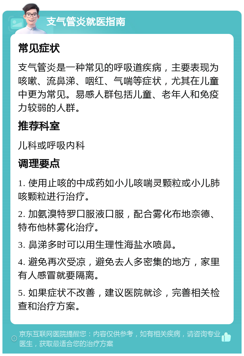 支气管炎就医指南 常见症状 支气管炎是一种常见的呼吸道疾病，主要表现为咳嗽、流鼻涕、咽红、气喘等症状，尤其在儿童中更为常见。易感人群包括儿童、老年人和免疫力较弱的人群。 推荐科室 儿科或呼吸内科 调理要点 1. 使用止咳的中成药如小儿咳喘灵颗粒或小儿肺咳颗粒进行治疗。 2. 加氨溴特罗口服液口服，配合雾化布地奈德、特布他林雾化治疗。 3. 鼻涕多时可以用生理性海盐水喷鼻。 4. 避免再次受凉，避免去人多密集的地方，家里有人感冒就要隔离。 5. 如果症状不改善，建议医院就诊，完善相关检查和治疗方案。