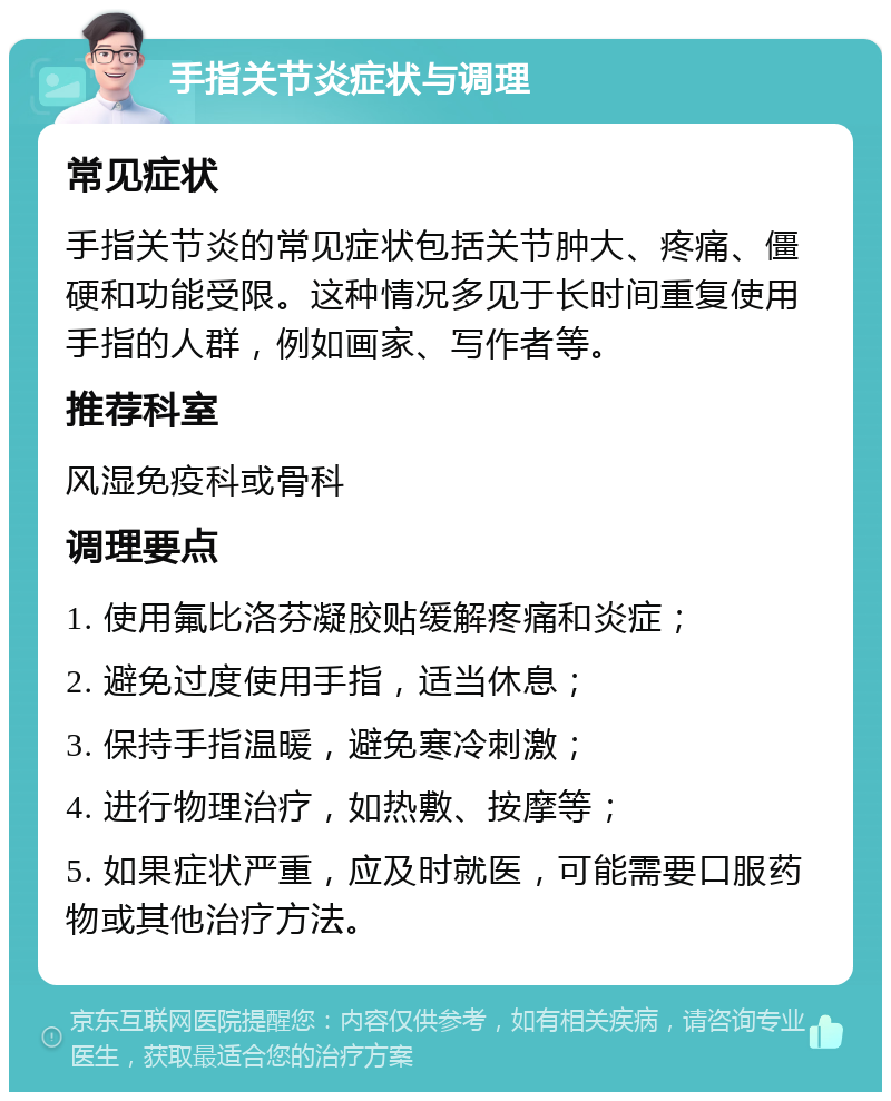 手指关节炎症状与调理 常见症状 手指关节炎的常见症状包括关节肿大、疼痛、僵硬和功能受限。这种情况多见于长时间重复使用手指的人群，例如画家、写作者等。 推荐科室 风湿免疫科或骨科 调理要点 1. 使用氟比洛芬凝胶贴缓解疼痛和炎症； 2. 避免过度使用手指，适当休息； 3. 保持手指温暖，避免寒冷刺激； 4. 进行物理治疗，如热敷、按摩等； 5. 如果症状严重，应及时就医，可能需要口服药物或其他治疗方法。