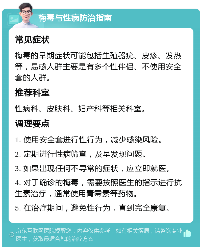 梅毒与性病防治指南 常见症状 梅毒的早期症状可能包括生殖器疣、皮疹、发热等，易感人群主要是有多个性伴侣、不使用安全套的人群。 推荐科室 性病科、皮肤科、妇产科等相关科室。 调理要点 1. 使用安全套进行性行为，减少感染风险。 2. 定期进行性病筛查，及早发现问题。 3. 如果出现任何不寻常的症状，应立即就医。 4. 对于确诊的梅毒，需要按照医生的指示进行抗生素治疗，通常使用青霉素等药物。 5. 在治疗期间，避免性行为，直到完全康复。