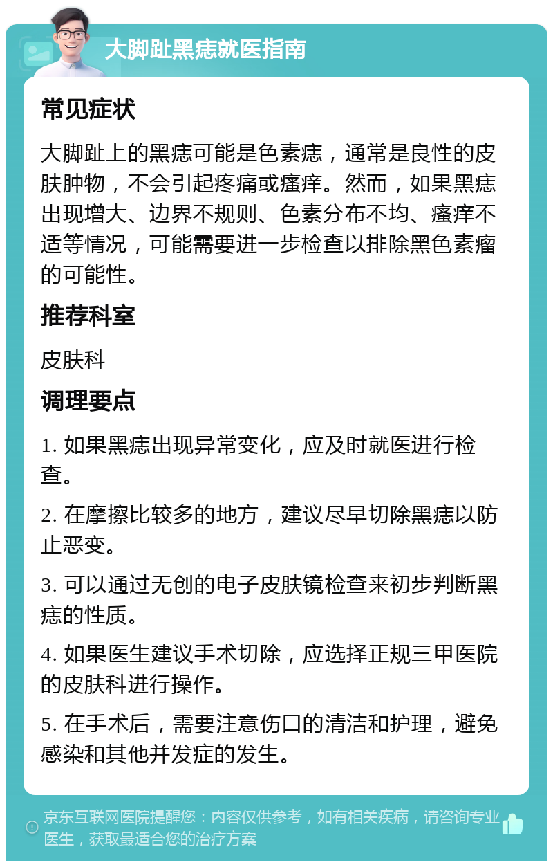 大脚趾黑痣就医指南 常见症状 大脚趾上的黑痣可能是色素痣，通常是良性的皮肤肿物，不会引起疼痛或瘙痒。然而，如果黑痣出现增大、边界不规则、色素分布不均、瘙痒不适等情况，可能需要进一步检查以排除黑色素瘤的可能性。 推荐科室 皮肤科 调理要点 1. 如果黑痣出现异常变化，应及时就医进行检查。 2. 在摩擦比较多的地方，建议尽早切除黑痣以防止恶变。 3. 可以通过无创的电子皮肤镜检查来初步判断黑痣的性质。 4. 如果医生建议手术切除，应选择正规三甲医院的皮肤科进行操作。 5. 在手术后，需要注意伤口的清洁和护理，避免感染和其他并发症的发生。