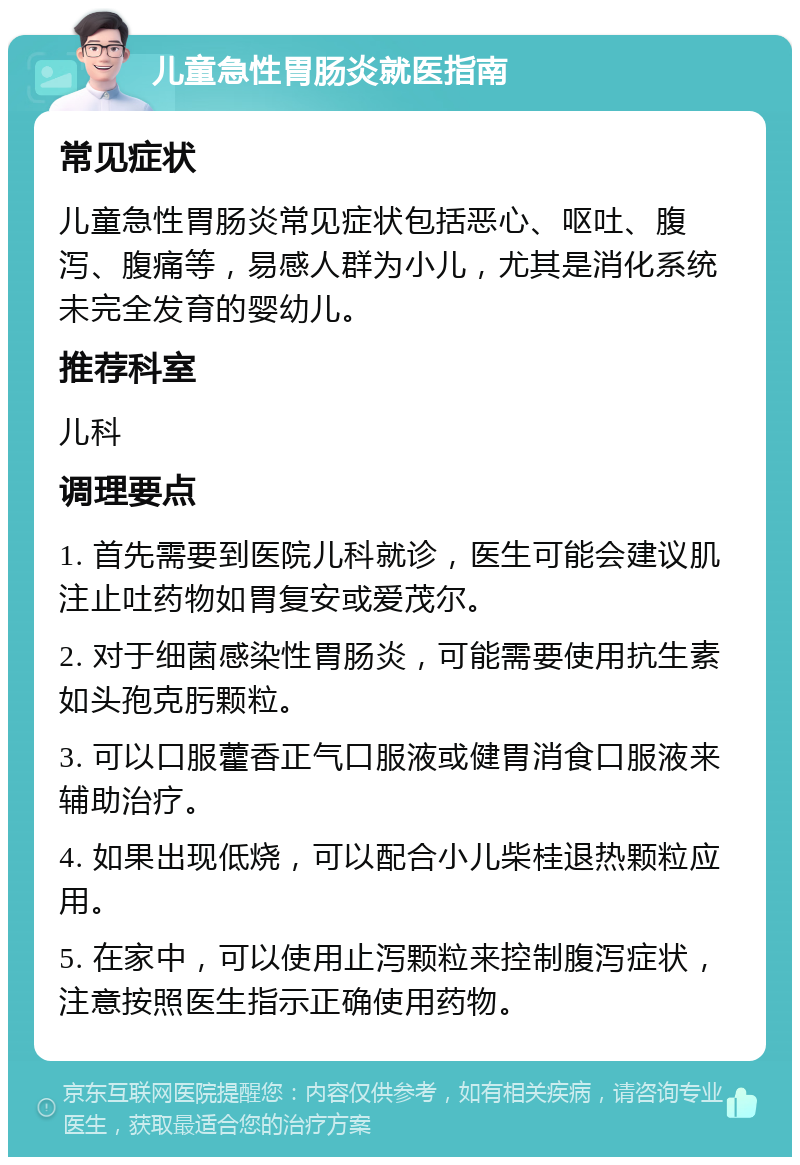 儿童急性胃肠炎就医指南 常见症状 儿童急性胃肠炎常见症状包括恶心、呕吐、腹泻、腹痛等，易感人群为小儿，尤其是消化系统未完全发育的婴幼儿。 推荐科室 儿科 调理要点 1. 首先需要到医院儿科就诊，医生可能会建议肌注止吐药物如胃复安或爱茂尔。 2. 对于细菌感染性胃肠炎，可能需要使用抗生素如头孢克肟颗粒。 3. 可以口服藿香正气口服液或健胃消食口服液来辅助治疗。 4. 如果出现低烧，可以配合小儿柴桂退热颗粒应用。 5. 在家中，可以使用止泻颗粒来控制腹泻症状，注意按照医生指示正确使用药物。