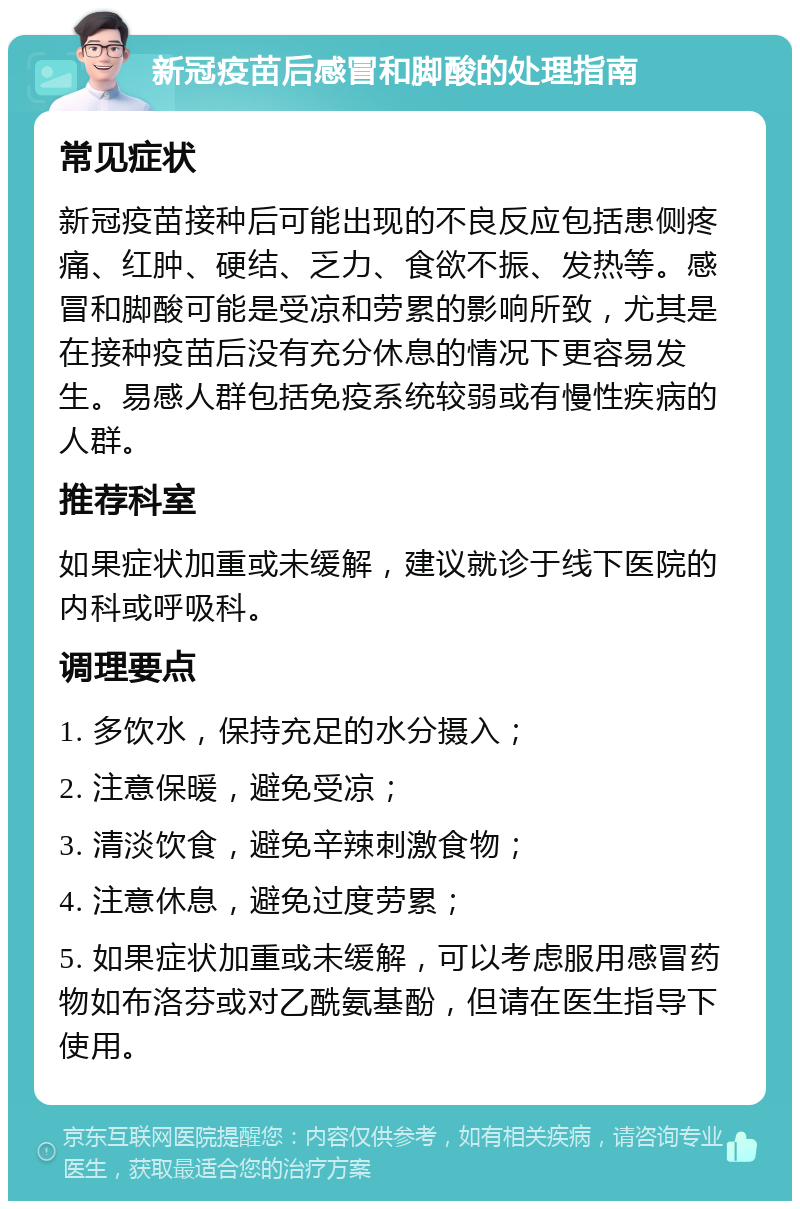 新冠疫苗后感冒和脚酸的处理指南 常见症状 新冠疫苗接种后可能出现的不良反应包括患侧疼痛、红肿、硬结、乏力、食欲不振、发热等。感冒和脚酸可能是受凉和劳累的影响所致，尤其是在接种疫苗后没有充分休息的情况下更容易发生。易感人群包括免疫系统较弱或有慢性疾病的人群。 推荐科室 如果症状加重或未缓解，建议就诊于线下医院的内科或呼吸科。 调理要点 1. 多饮水，保持充足的水分摄入； 2. 注意保暖，避免受凉； 3. 清淡饮食，避免辛辣刺激食物； 4. 注意休息，避免过度劳累； 5. 如果症状加重或未缓解，可以考虑服用感冒药物如布洛芬或对乙酰氨基酚，但请在医生指导下使用。