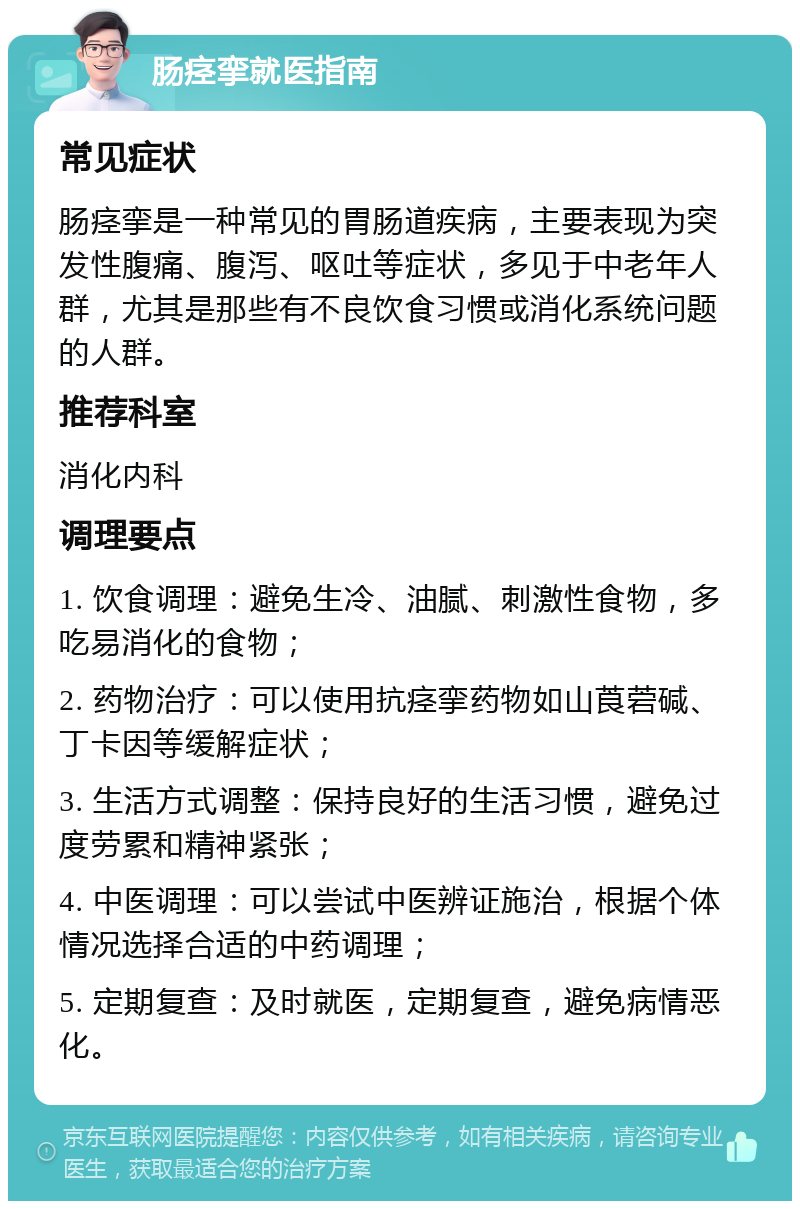 肠痉挛就医指南 常见症状 肠痉挛是一种常见的胃肠道疾病，主要表现为突发性腹痛、腹泻、呕吐等症状，多见于中老年人群，尤其是那些有不良饮食习惯或消化系统问题的人群。 推荐科室 消化内科 调理要点 1. 饮食调理：避免生冷、油腻、刺激性食物，多吃易消化的食物； 2. 药物治疗：可以使用抗痉挛药物如山莨菪碱、丁卡因等缓解症状； 3. 生活方式调整：保持良好的生活习惯，避免过度劳累和精神紧张； 4. 中医调理：可以尝试中医辨证施治，根据个体情况选择合适的中药调理； 5. 定期复查：及时就医，定期复查，避免病情恶化。