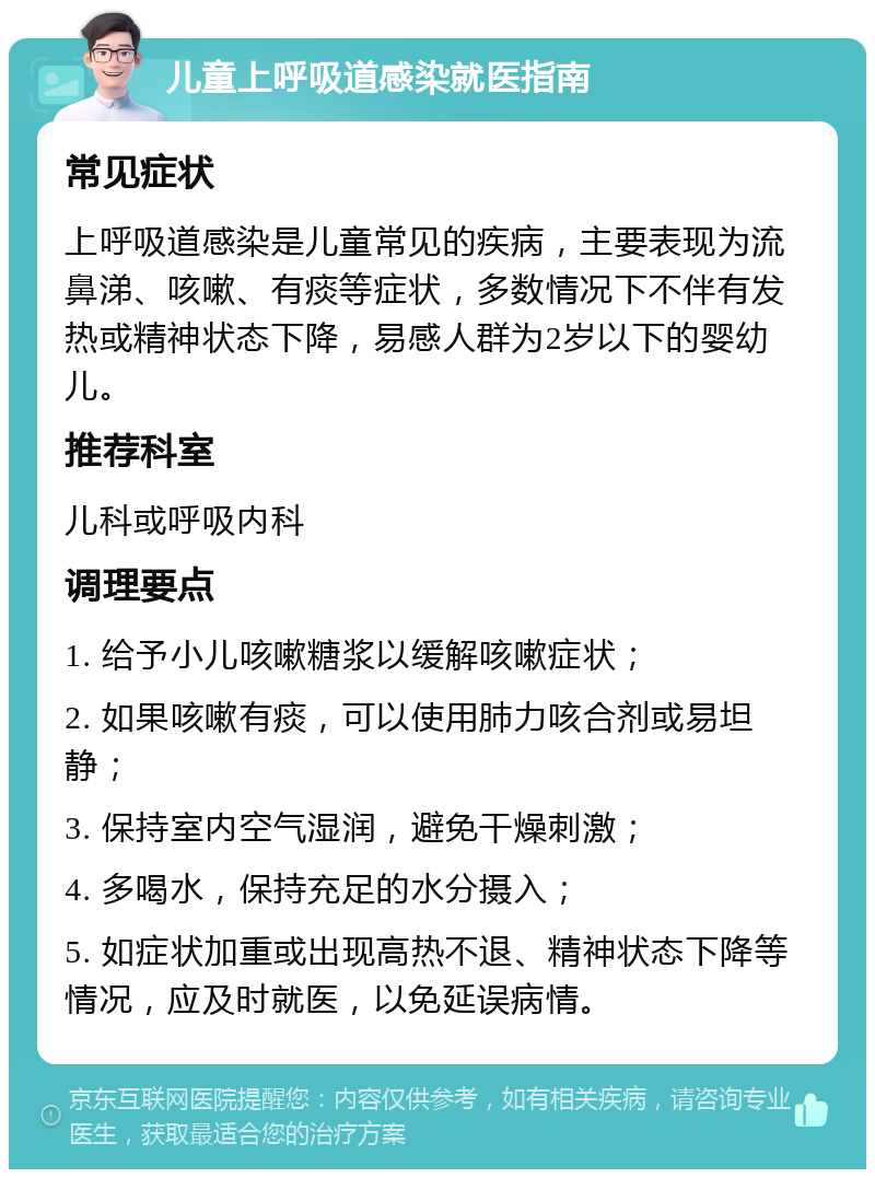 儿童上呼吸道感染就医指南 常见症状 上呼吸道感染是儿童常见的疾病，主要表现为流鼻涕、咳嗽、有痰等症状，多数情况下不伴有发热或精神状态下降，易感人群为2岁以下的婴幼儿。 推荐科室 儿科或呼吸内科 调理要点 1. 给予小儿咳嗽糖浆以缓解咳嗽症状； 2. 如果咳嗽有痰，可以使用肺力咳合剂或易坦静； 3. 保持室内空气湿润，避免干燥刺激； 4. 多喝水，保持充足的水分摄入； 5. 如症状加重或出现高热不退、精神状态下降等情况，应及时就医，以免延误病情。