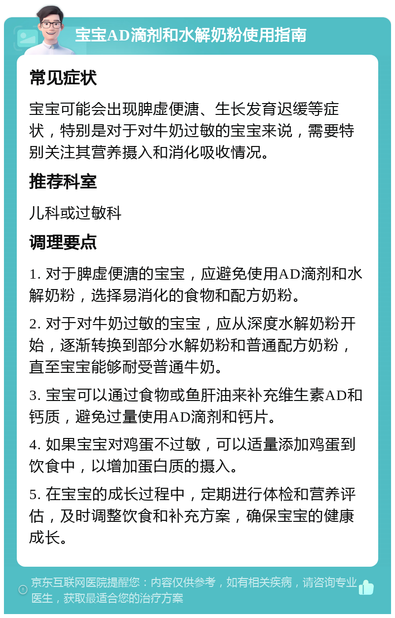 宝宝AD滴剂和水解奶粉使用指南 常见症状 宝宝可能会出现脾虚便溏、生长发育迟缓等症状，特别是对于对牛奶过敏的宝宝来说，需要特别关注其营养摄入和消化吸收情况。 推荐科室 儿科或过敏科 调理要点 1. 对于脾虚便溏的宝宝，应避免使用AD滴剂和水解奶粉，选择易消化的食物和配方奶粉。 2. 对于对牛奶过敏的宝宝，应从深度水解奶粉开始，逐渐转换到部分水解奶粉和普通配方奶粉，直至宝宝能够耐受普通牛奶。 3. 宝宝可以通过食物或鱼肝油来补充维生素AD和钙质，避免过量使用AD滴剂和钙片。 4. 如果宝宝对鸡蛋不过敏，可以适量添加鸡蛋到饮食中，以增加蛋白质的摄入。 5. 在宝宝的成长过程中，定期进行体检和营养评估，及时调整饮食和补充方案，确保宝宝的健康成长。