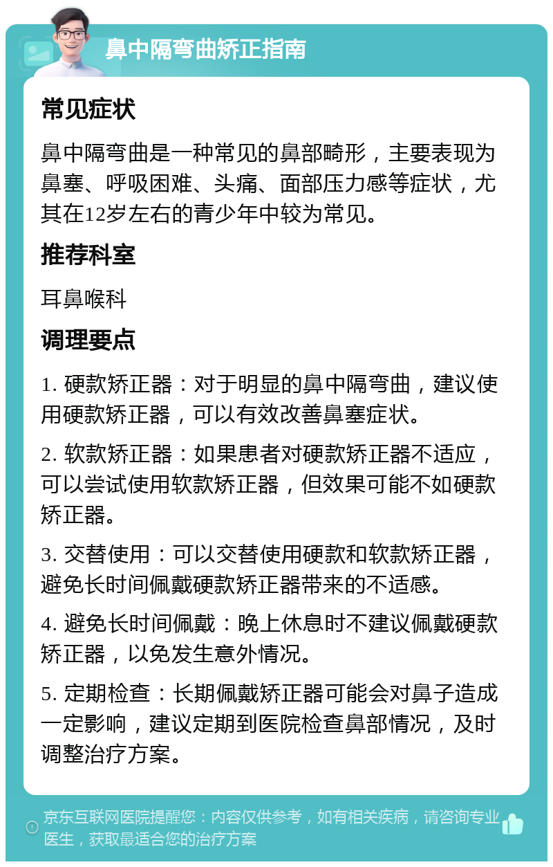 鼻中隔弯曲矫正指南 常见症状 鼻中隔弯曲是一种常见的鼻部畸形，主要表现为鼻塞、呼吸困难、头痛、面部压力感等症状，尤其在12岁左右的青少年中较为常见。 推荐科室 耳鼻喉科 调理要点 1. 硬款矫正器：对于明显的鼻中隔弯曲，建议使用硬款矫正器，可以有效改善鼻塞症状。 2. 软款矫正器：如果患者对硬款矫正器不适应，可以尝试使用软款矫正器，但效果可能不如硬款矫正器。 3. 交替使用：可以交替使用硬款和软款矫正器，避免长时间佩戴硬款矫正器带来的不适感。 4. 避免长时间佩戴：晚上休息时不建议佩戴硬款矫正器，以免发生意外情况。 5. 定期检查：长期佩戴矫正器可能会对鼻子造成一定影响，建议定期到医院检查鼻部情况，及时调整治疗方案。