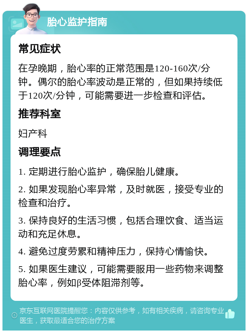 胎心监护指南 常见症状 在孕晚期，胎心率的正常范围是120-160次/分钟。偶尔的胎心率波动是正常的，但如果持续低于120次/分钟，可能需要进一步检查和评估。 推荐科室 妇产科 调理要点 1. 定期进行胎心监护，确保胎儿健康。 2. 如果发现胎心率异常，及时就医，接受专业的检查和治疗。 3. 保持良好的生活习惯，包括合理饮食、适当运动和充足休息。 4. 避免过度劳累和精神压力，保持心情愉快。 5. 如果医生建议，可能需要服用一些药物来调整胎心率，例如β受体阻滞剂等。