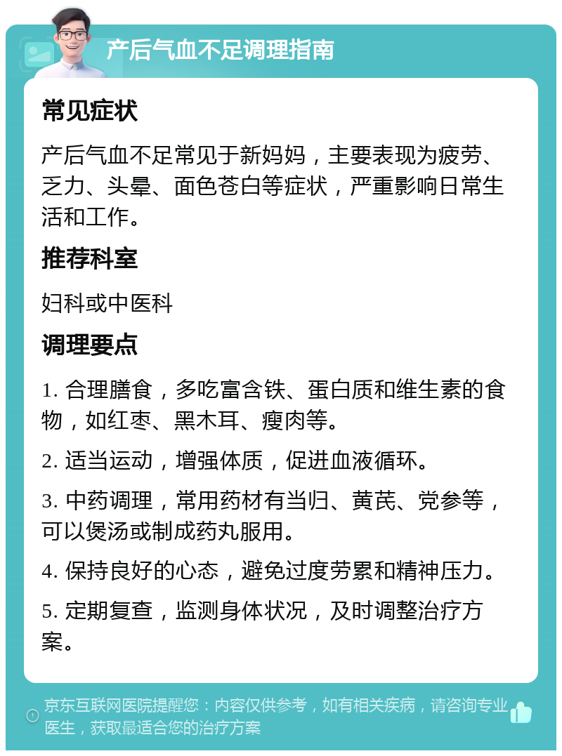 产后气血不足调理指南 常见症状 产后气血不足常见于新妈妈，主要表现为疲劳、乏力、头晕、面色苍白等症状，严重影响日常生活和工作。 推荐科室 妇科或中医科 调理要点 1. 合理膳食，多吃富含铁、蛋白质和维生素的食物，如红枣、黑木耳、瘦肉等。 2. 适当运动，增强体质，促进血液循环。 3. 中药调理，常用药材有当归、黄芪、党参等，可以煲汤或制成药丸服用。 4. 保持良好的心态，避免过度劳累和精神压力。 5. 定期复查，监测身体状况，及时调整治疗方案。