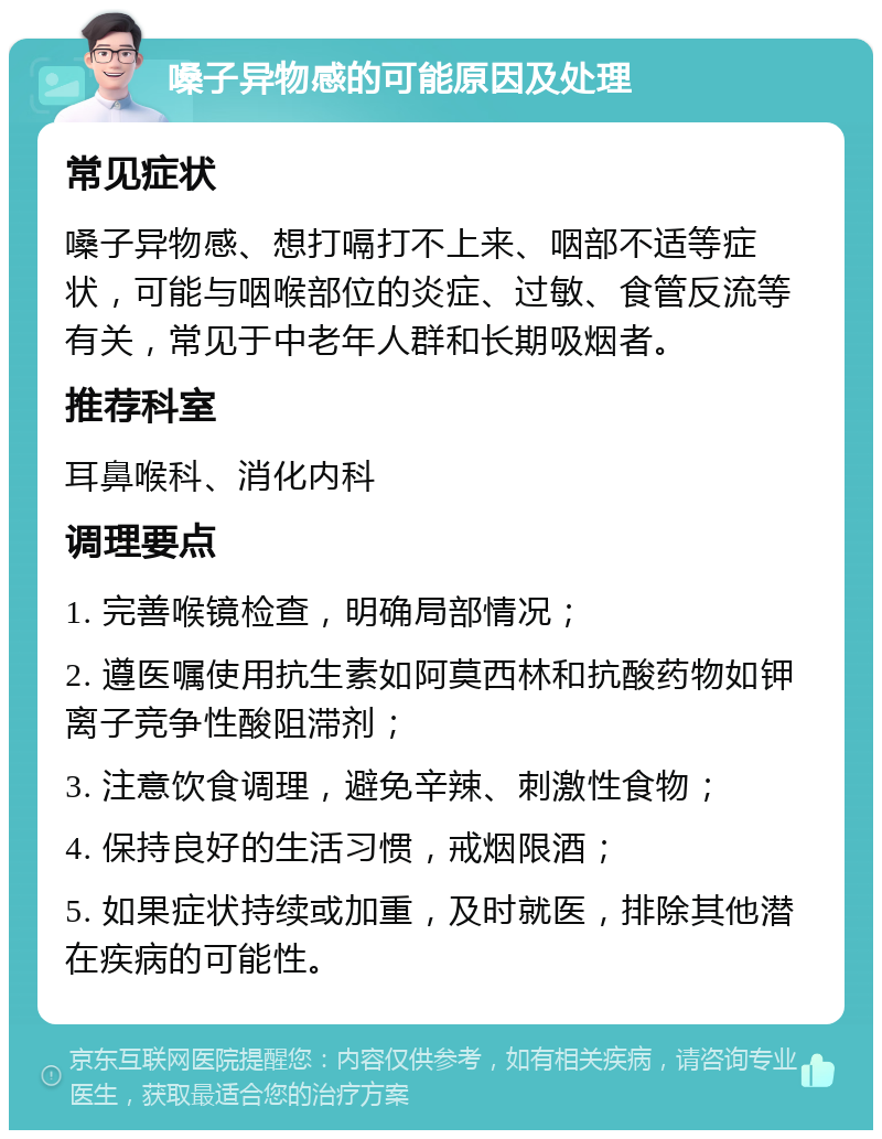 嗓子异物感的可能原因及处理 常见症状 嗓子异物感、想打嗝打不上来、咽部不适等症状，可能与咽喉部位的炎症、过敏、食管反流等有关，常见于中老年人群和长期吸烟者。 推荐科室 耳鼻喉科、消化内科 调理要点 1. 完善喉镜检查，明确局部情况； 2. 遵医嘱使用抗生素如阿莫西林和抗酸药物如钾离子竞争性酸阻滞剂； 3. 注意饮食调理，避免辛辣、刺激性食物； 4. 保持良好的生活习惯，戒烟限酒； 5. 如果症状持续或加重，及时就医，排除其他潜在疾病的可能性。