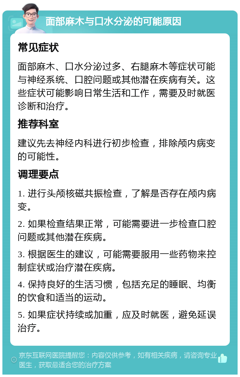 面部麻木与口水分泌的可能原因 常见症状 面部麻木、口水分泌过多、右腿麻木等症状可能与神经系统、口腔问题或其他潜在疾病有关。这些症状可能影响日常生活和工作，需要及时就医诊断和治疗。 推荐科室 建议先去神经内科进行初步检查，排除颅内病变的可能性。 调理要点 1. 进行头颅核磁共振检查，了解是否存在颅内病变。 2. 如果检查结果正常，可能需要进一步检查口腔问题或其他潜在疾病。 3. 根据医生的建议，可能需要服用一些药物来控制症状或治疗潜在疾病。 4. 保持良好的生活习惯，包括充足的睡眠、均衡的饮食和适当的运动。 5. 如果症状持续或加重，应及时就医，避免延误治疗。