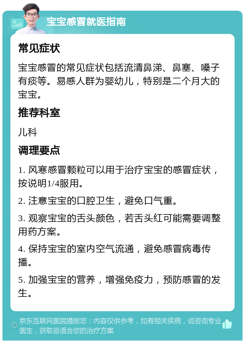 宝宝感冒就医指南 常见症状 宝宝感冒的常见症状包括流清鼻涕、鼻塞、嗓子有痰等。易感人群为婴幼儿，特别是二个月大的宝宝。 推荐科室 儿科 调理要点 1. 风寒感冒颗粒可以用于治疗宝宝的感冒症状，按说明1/4服用。 2. 注意宝宝的口腔卫生，避免口气重。 3. 观察宝宝的舌头颜色，若舌头红可能需要调整用药方案。 4. 保持宝宝的室内空气流通，避免感冒病毒传播。 5. 加强宝宝的营养，增强免疫力，预防感冒的发生。