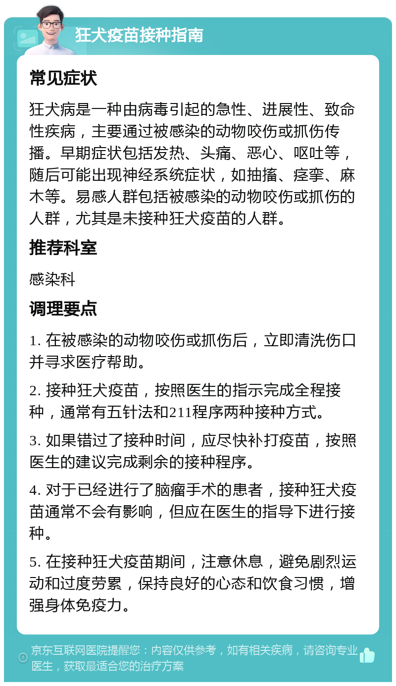 狂犬疫苗接种指南 常见症状 狂犬病是一种由病毒引起的急性、进展性、致命性疾病，主要通过被感染的动物咬伤或抓伤传播。早期症状包括发热、头痛、恶心、呕吐等，随后可能出现神经系统症状，如抽搐、痉挛、麻木等。易感人群包括被感染的动物咬伤或抓伤的人群，尤其是未接种狂犬疫苗的人群。 推荐科室 感染科 调理要点 1. 在被感染的动物咬伤或抓伤后，立即清洗伤口并寻求医疗帮助。 2. 接种狂犬疫苗，按照医生的指示完成全程接种，通常有五针法和211程序两种接种方式。 3. 如果错过了接种时间，应尽快补打疫苗，按照医生的建议完成剩余的接种程序。 4. 对于已经进行了脑瘤手术的患者，接种狂犬疫苗通常不会有影响，但应在医生的指导下进行接种。 5. 在接种狂犬疫苗期间，注意休息，避免剧烈运动和过度劳累，保持良好的心态和饮食习惯，增强身体免疫力。