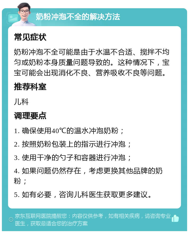 奶粉冲泡不全的解决方法 常见症状 奶粉冲泡不全可能是由于水温不合适、搅拌不均匀或奶粉本身质量问题导致的。这种情况下，宝宝可能会出现消化不良、营养吸收不良等问题。 推荐科室 儿科 调理要点 1. 确保使用40℃的温水冲泡奶粉； 2. 按照奶粉包装上的指示进行冲泡； 3. 使用干净的勺子和容器进行冲泡； 4. 如果问题仍然存在，考虑更换其他品牌的奶粉； 5. 如有必要，咨询儿科医生获取更多建议。