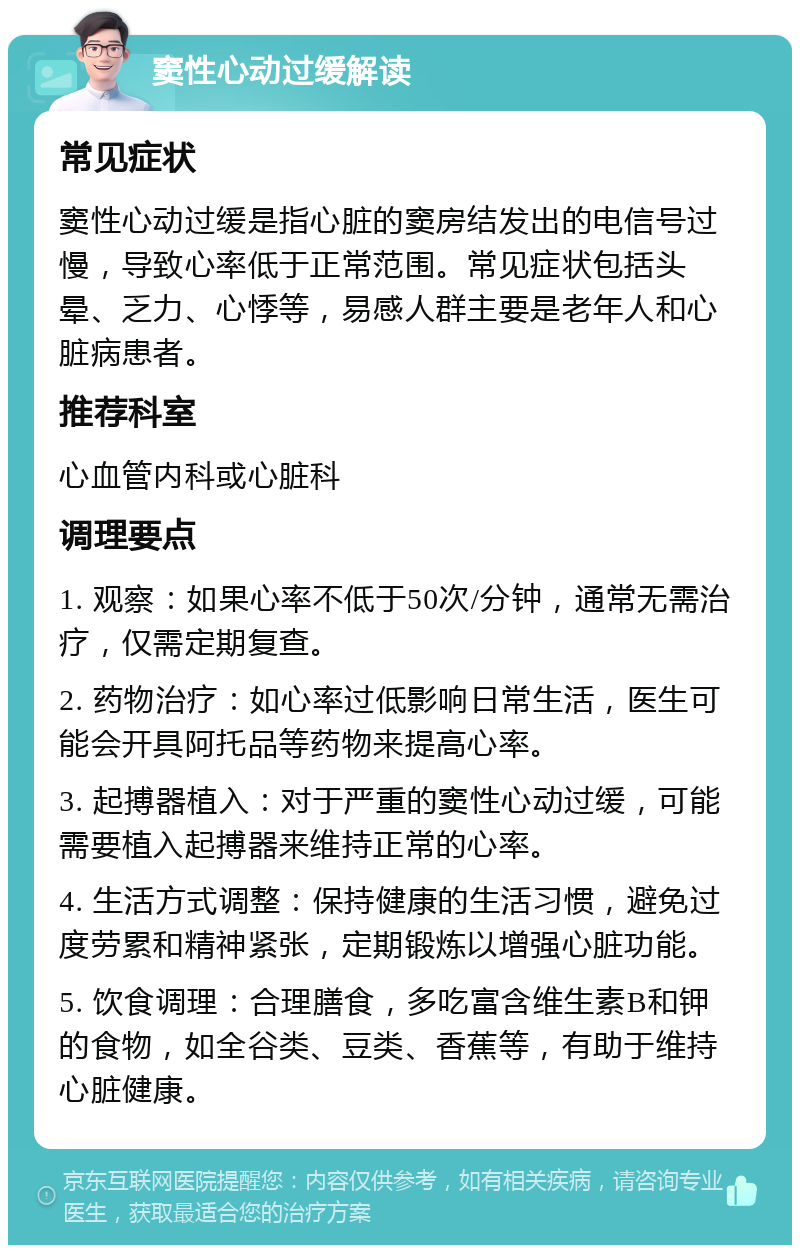 窦性心动过缓解读 常见症状 窦性心动过缓是指心脏的窦房结发出的电信号过慢，导致心率低于正常范围。常见症状包括头晕、乏力、心悸等，易感人群主要是老年人和心脏病患者。 推荐科室 心血管内科或心脏科 调理要点 1. 观察：如果心率不低于50次/分钟，通常无需治疗，仅需定期复查。 2. 药物治疗：如心率过低影响日常生活，医生可能会开具阿托品等药物来提高心率。 3. 起搏器植入：对于严重的窦性心动过缓，可能需要植入起搏器来维持正常的心率。 4. 生活方式调整：保持健康的生活习惯，避免过度劳累和精神紧张，定期锻炼以增强心脏功能。 5. 饮食调理：合理膳食，多吃富含维生素B和钾的食物，如全谷类、豆类、香蕉等，有助于维持心脏健康。