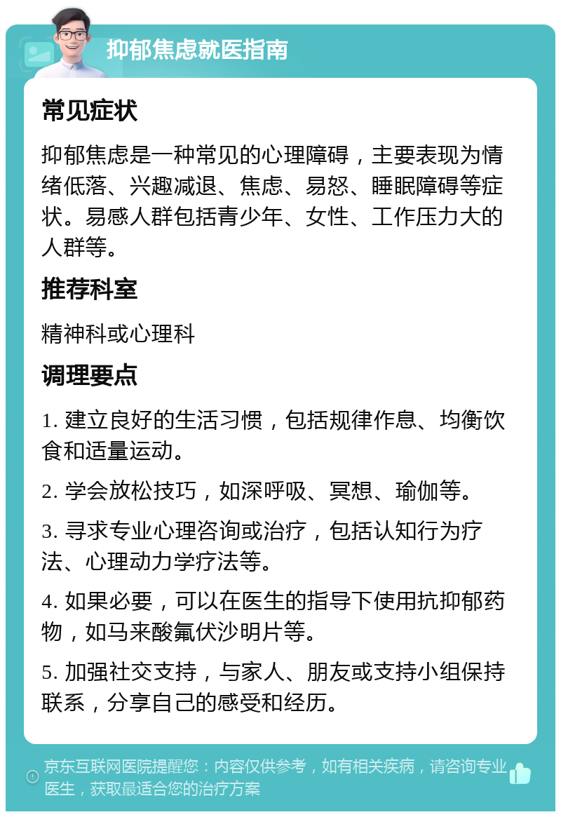 抑郁焦虑就医指南 常见症状 抑郁焦虑是一种常见的心理障碍，主要表现为情绪低落、兴趣减退、焦虑、易怒、睡眠障碍等症状。易感人群包括青少年、女性、工作压力大的人群等。 推荐科室 精神科或心理科 调理要点 1. 建立良好的生活习惯，包括规律作息、均衡饮食和适量运动。 2. 学会放松技巧，如深呼吸、冥想、瑜伽等。 3. 寻求专业心理咨询或治疗，包括认知行为疗法、心理动力学疗法等。 4. 如果必要，可以在医生的指导下使用抗抑郁药物，如马来酸氟伏沙明片等。 5. 加强社交支持，与家人、朋友或支持小组保持联系，分享自己的感受和经历。