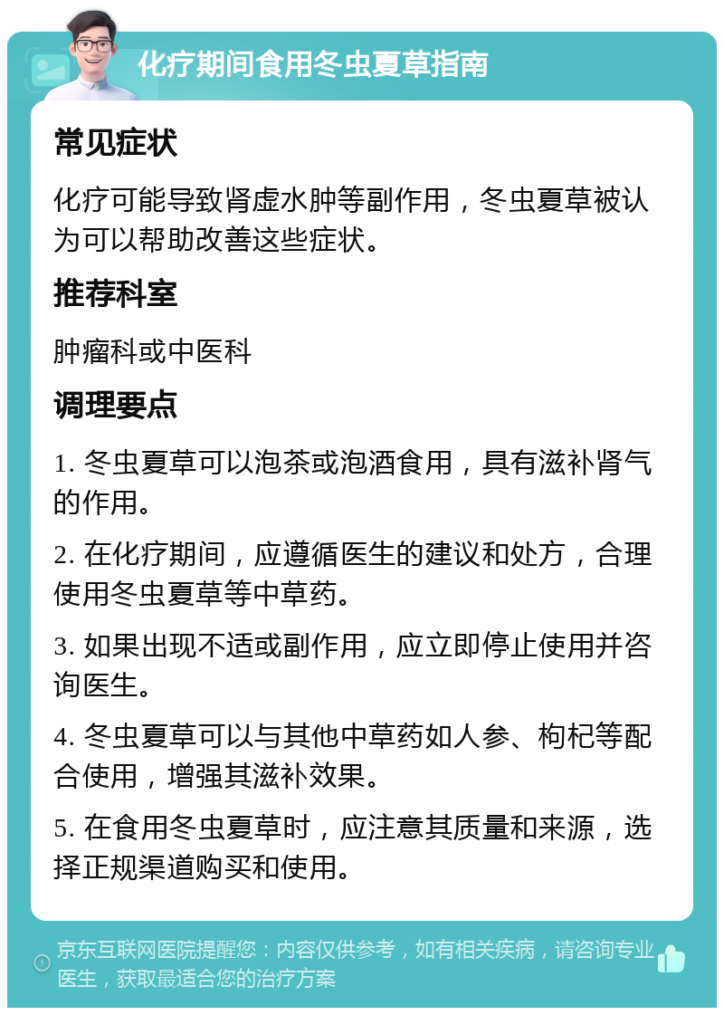 化疗期间食用冬虫夏草指南 常见症状 化疗可能导致肾虚水肿等副作用，冬虫夏草被认为可以帮助改善这些症状。 推荐科室 肿瘤科或中医科 调理要点 1. 冬虫夏草可以泡茶或泡酒食用，具有滋补肾气的作用。 2. 在化疗期间，应遵循医生的建议和处方，合理使用冬虫夏草等中草药。 3. 如果出现不适或副作用，应立即停止使用并咨询医生。 4. 冬虫夏草可以与其他中草药如人参、枸杞等配合使用，增强其滋补效果。 5. 在食用冬虫夏草时，应注意其质量和来源，选择正规渠道购买和使用。