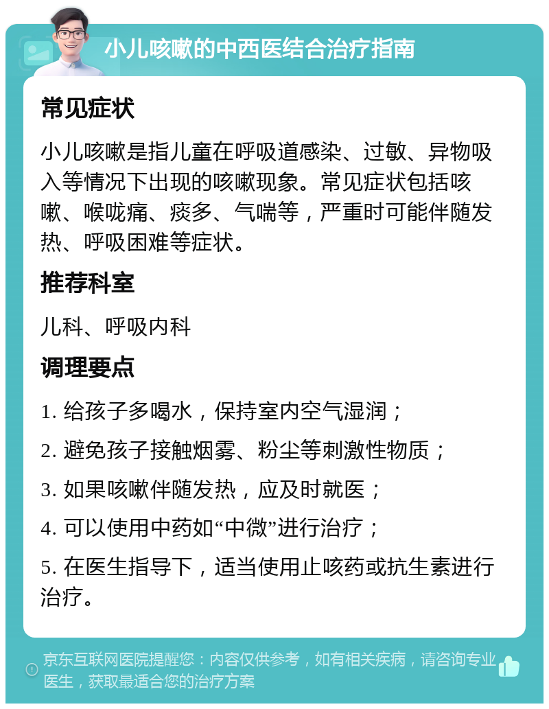 小儿咳嗽的中西医结合治疗指南 常见症状 小儿咳嗽是指儿童在呼吸道感染、过敏、异物吸入等情况下出现的咳嗽现象。常见症状包括咳嗽、喉咙痛、痰多、气喘等，严重时可能伴随发热、呼吸困难等症状。 推荐科室 儿科、呼吸内科 调理要点 1. 给孩子多喝水，保持室内空气湿润； 2. 避免孩子接触烟雾、粉尘等刺激性物质； 3. 如果咳嗽伴随发热，应及时就医； 4. 可以使用中药如“中微”进行治疗； 5. 在医生指导下，适当使用止咳药或抗生素进行治疗。