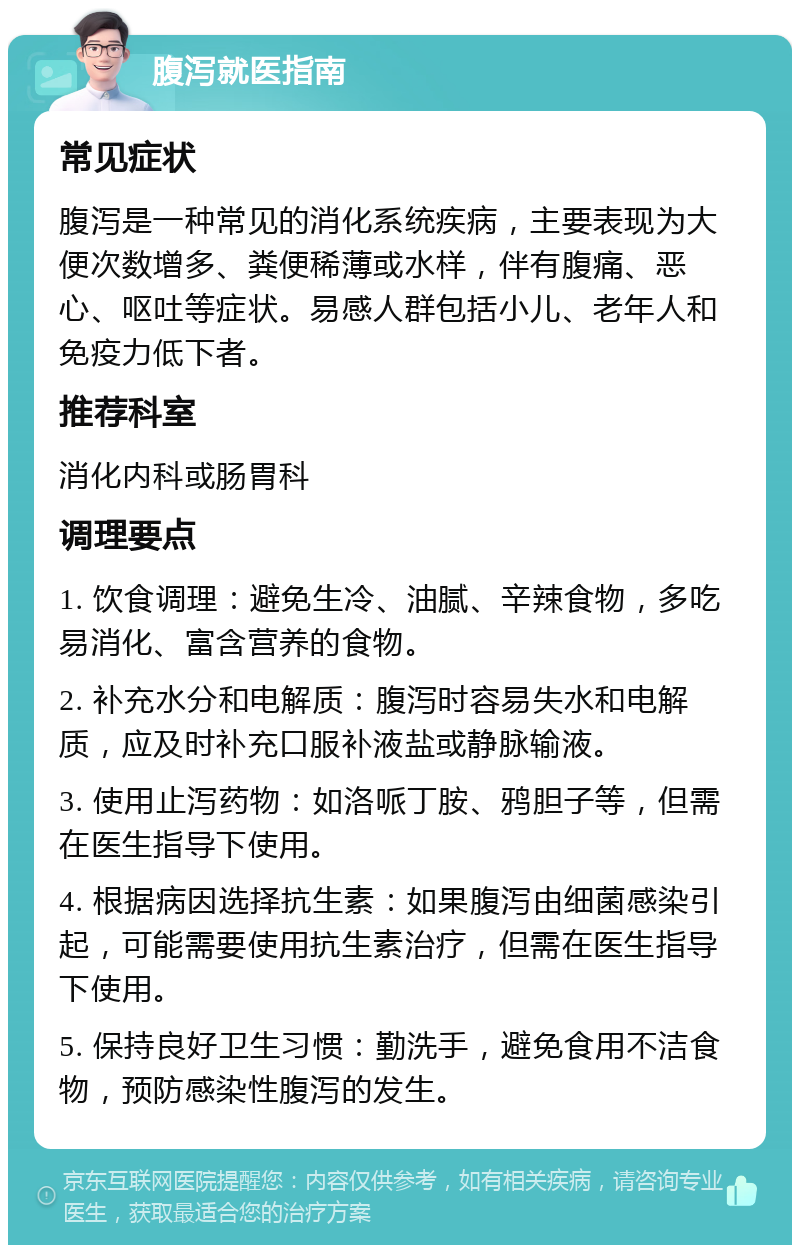 腹泻就医指南 常见症状 腹泻是一种常见的消化系统疾病，主要表现为大便次数增多、粪便稀薄或水样，伴有腹痛、恶心、呕吐等症状。易感人群包括小儿、老年人和免疫力低下者。 推荐科室 消化内科或肠胃科 调理要点 1. 饮食调理：避免生冷、油腻、辛辣食物，多吃易消化、富含营养的食物。 2. 补充水分和电解质：腹泻时容易失水和电解质，应及时补充口服补液盐或静脉输液。 3. 使用止泻药物：如洛哌丁胺、鸦胆子等，但需在医生指导下使用。 4. 根据病因选择抗生素：如果腹泻由细菌感染引起，可能需要使用抗生素治疗，但需在医生指导下使用。 5. 保持良好卫生习惯：勤洗手，避免食用不洁食物，预防感染性腹泻的发生。