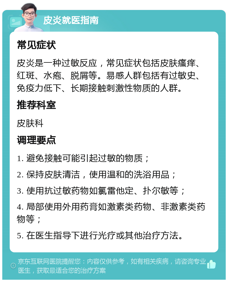 皮炎就医指南 常见症状 皮炎是一种过敏反应，常见症状包括皮肤瘙痒、红斑、水疱、脱屑等。易感人群包括有过敏史、免疫力低下、长期接触刺激性物质的人群。 推荐科室 皮肤科 调理要点 1. 避免接触可能引起过敏的物质； 2. 保持皮肤清洁，使用温和的洗浴用品； 3. 使用抗过敏药物如氯雷他定、扑尔敏等； 4. 局部使用外用药膏如激素类药物、非激素类药物等； 5. 在医生指导下进行光疗或其他治疗方法。