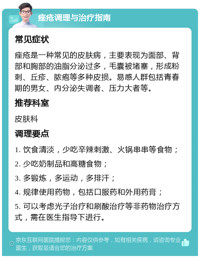 痤疮调理与治疗指南 常见症状 痤疮是一种常见的皮肤病，主要表现为面部、背部和胸部的油脂分泌过多，毛囊被堵塞，形成粉刺、丘疹、脓疱等多种皮损。易感人群包括青春期的男女、内分泌失调者、压力大者等。 推荐科室 皮肤科 调理要点 1. 饮食清淡，少吃辛辣刺激、火锅串串等食物； 2. 少吃奶制品和高糖食物； 3. 多锻炼，多运动，多排汗； 4. 规律使用药物，包括口服药和外用药膏； 5. 可以考虑光子治疗和刷酸治疗等非药物治疗方式，需在医生指导下进行。