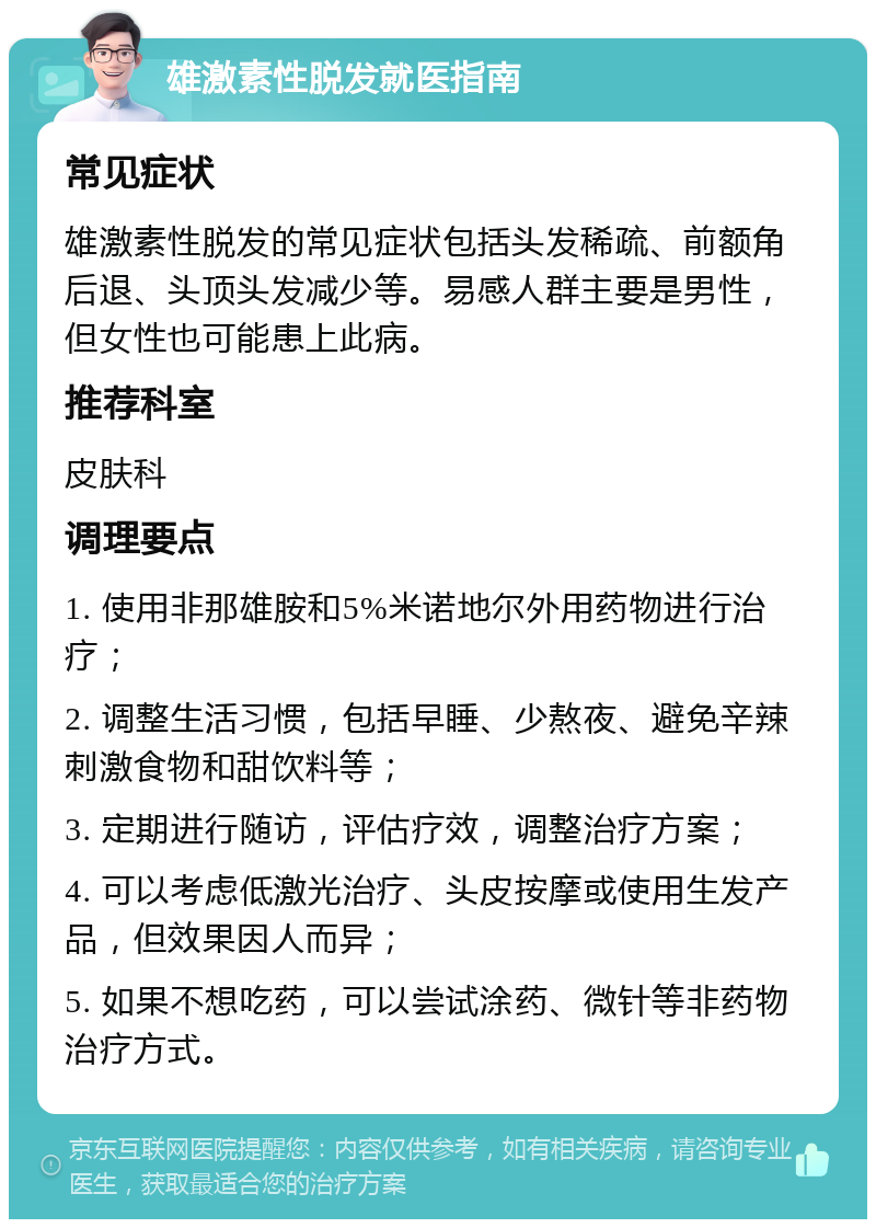 雄激素性脱发就医指南 常见症状 雄激素性脱发的常见症状包括头发稀疏、前额角后退、头顶头发减少等。易感人群主要是男性，但女性也可能患上此病。 推荐科室 皮肤科 调理要点 1. 使用非那雄胺和5%米诺地尔外用药物进行治疗； 2. 调整生活习惯，包括早睡、少熬夜、避免辛辣刺激食物和甜饮料等； 3. 定期进行随访，评估疗效，调整治疗方案； 4. 可以考虑低激光治疗、头皮按摩或使用生发产品，但效果因人而异； 5. 如果不想吃药，可以尝试涂药、微针等非药物治疗方式。