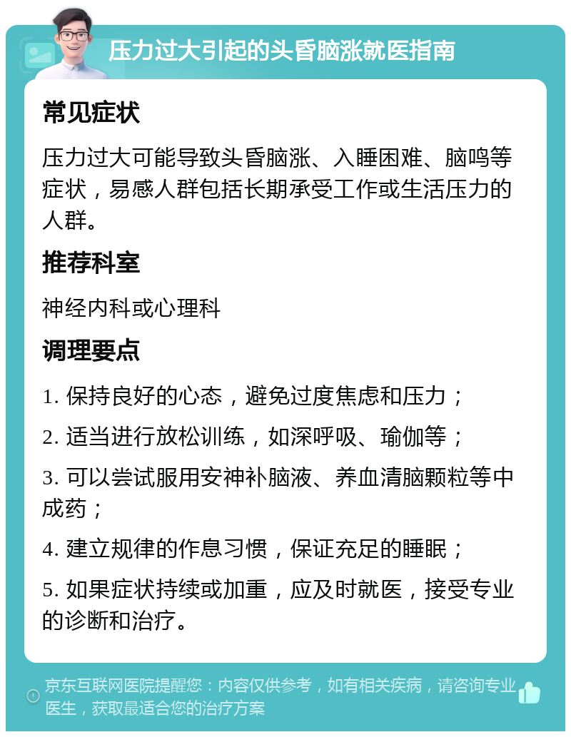 压力过大引起的头昏脑涨就医指南 常见症状 压力过大可能导致头昏脑涨、入睡困难、脑鸣等症状，易感人群包括长期承受工作或生活压力的人群。 推荐科室 神经内科或心理科 调理要点 1. 保持良好的心态，避免过度焦虑和压力； 2. 适当进行放松训练，如深呼吸、瑜伽等； 3. 可以尝试服用安神补脑液、养血清脑颗粒等中成药； 4. 建立规律的作息习惯，保证充足的睡眠； 5. 如果症状持续或加重，应及时就医，接受专业的诊断和治疗。